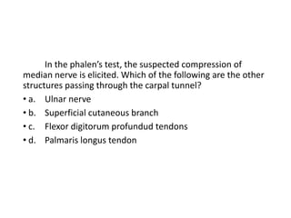 In the phalen’s test, the suspected compression of
median nerve is elicited. Which of the following are the other
structures passing through the carpal tunnel?
• a. Ulnar nerve
• b. Superficial cutaneous branch
• c. Flexor digitorum profundud tendons
• d. Palmaris longus tendon
 