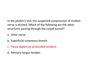 In the phalen’s test, the suspected compression of median
nerve is elicited. Which of the following are the other
structures passing through the carpal tunnel?
a. Ulnar nerve
b. Superficial cutaneous branch
c. Flexor digitorum profundud tendons
d. Palmaris longus tendon
 
