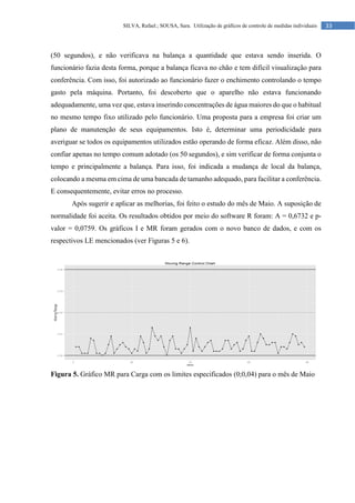 33
SILVA, Rafael.; SOUSA, Sara. Utilização de gráficos de controle de medidas individuais
(50 segundos), e não verificava na balança a quantidade que estava sendo inserida. O
funcionário fazia desta forma, porque a balança ficava no chão e tem difícil visualização para
conferência. Com isso, foi autorizado ao funcionário fazer o enchimento controlando o tempo
gasto pela máquina. Portanto, foi descoberto que o aparelho não estava funcionando
adequadamente, uma vez que, estava inserindo concentrações de água maiores do que o habitual
no mesmo tempo fixo utilizado pelo funcionário. Uma proposta para a empresa foi criar um
plano de manutenção de seus equipamentos. Isto é, determinar uma periodicidade para
averiguar se todos os equipamentos utilizados estão operando de forma eficaz. Além disso, não
confiar apenas no tempo comum adotado (os 50 segundos), e sim verificar de forma conjunta o
tempo e principalmente a balança. Para isso, foi indicada a mudança de local da balança,
colocando a mesma em cima de uma bancada de tamanho adequado, para facilitar a conferência.
E consequentemente, evitar erros no processo.
Após sugerir e aplicar as melhorias, foi feito o estudo do mês de Maio. A suposição de
normalidade foi aceita. Os resultados obtidos por meio do software R foram: A = 0,6732 e p-
valor = 0,0759. Os gráficos I e MR foram gerados com o novo banco de dados, e com os
respectivos LE mencionados (ver Figuras 5 e 6).
Figura 5. Gráfico MR para Carga com os limites especificados (0;0,04) para o mês de Maio
 