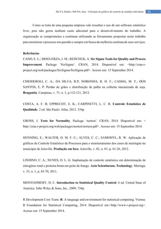35
SILVA, Rafael.; SOUSA, Sara. Utilização de gráficos de controle de medidas individuais
Como se trata de uma pequena empresa vale ressaltar o uso de um software estatístico
livre, pois não gerou nenhum custo adicional para o desenvolvimento do trabalho. A
organização se comprometeu a continuar utilizando as ferramentas propostas neste trabalho
para monitorar o processo em questão e sempre em busca da melhoria contínua de seus serviços.
Referências
CANO, E. L.; MOGUERZA, J. M.; REDCHUK, A. Six Sigma Tools for Quality and Process
Improvement. Package ‘SixSigma’. CRAN, 2014. Disponível em: <http://cran.r-
project.org/web/packages/SixSigma/SixSigma.pdf>. Acesso em: 15 September 2014.
CHIODEROLI, C. A.; DA SILVA, R.P; NORONHA, R. H. F.; CASSIA, M. T.; DOS
SANTOS, E. P. Perdas de grãos e distribuição de palha na colheita mecanizada de soja.
Bragantia. Campinas, v. 71, n. 1, p.112-121, 2012.
COSTA, A. F. B; EPPRECHT, E. K.; CARPINETTI, L. C. R. Controle Estatístico de
Qualidade. 2 ed. São Paulo: Atlas, 2012. 334p.
GROSS, J. Tests for Normality. Package ‘nortest’. CRAN, 2014. Disponível em: <
http://cran.r-project.org/web/packages/nortest/nortest.pdf>. Acesso em: 15 September 2014.
HENNING, E.; WALTER, O. M. F. C.; ALVES, C. C.; SAMOHYL, R. W. Aplicação de
gráficos de Controle Estatístico de Processos para o monitoramento dos casos de meningite no
município de Joinville. Produção em foco. Joinville, v. 02, n. 01: p. 01-26, 2012.
LINDINO, C. A.; NUNES, O. L. G. Implantação de controle estatístico em determinação de
nitrogênio total e proteína bruta em peito de frango. Acta Scientiarum. Technology. Maringá,
v. 33, n. 1, p. 65-70, 2011.
MONTGOMERY, D. C. Introduction to Statistical Quality Control. 6 ed. United State of
America: John Wiley & Sons, Inc., 2009, 734p.
R Development Core Team. R: A language and environment for statistical computing. Vienna:
R Foundation for Statistical Computing, 2014. Disponível em:<http://www.r-project.org>.
Acesso em: 15 September 2014.
 