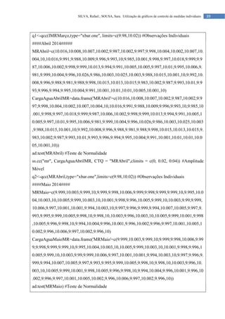 39
SILVA, Rafael.; SOUSA, Sara. Utilização de gráficos de controle de medidas individuais
q1<-qcc(IMRMarço,type="xbar.one", limits=c(9.98,10.02)) #Observações Individuais
####Abril 2014#####
MRAbril=c(10.016,10.008,10.007,10.002,9.987,10.002,9.997,9.998,10.004,10.002,10.007,10.
004,10,10.016,9.991,9.988,10.009,9.996,9.993,10,9.985,10.001,9.998,9.997,10.018,9.999,9.9
87,10.006,10.002,9.998,9.999,10.013,9.994,9.991,10.005,10.005,9.997,10.01,9.995,10.006,9.
981,9.999,10.004,9.996,10.026,9.986,10.003,10.025,10.003,9.988,10.015,10.001,10,9.992,10.
008,9.996,9.988,9.981,9.988,9.998,10.015,10.013,10.015,9.983,10.002,9.987,9.993,10.01,9.9
93,9.996,9.994,9.995,10.004,9.991,10.001,10.01,10.01,10.005,10.001,10)
CargaAguaAbrilMR=data.frame('MRAbril'=c(10.016,10.008,10.007,10.002,9.987,10.002,9.9
97,9.998,10.004,10.002,10.007,10.004,10,10.016,9.991,9.988,10.009,9.996,9.993,10,9.985,10
.001,9.998,9.997,10.018,9.999,9.987,10.006,10.002,9.998,9.999,10.013,9.994,9.991,10.005,1
0.005,9.997,10.01,9.995,10.006,9.981,9.999,10.004,9.996,10.026,9.986,10.003,10.025,10.003
,9.988,10.015,10.001,10,9.992,10.008,9.996,9.988,9.981,9.988,9.998,10.015,10.013,10.015,9.
983,10.002,9.987,9.993,10.01,9.993,9.996,9.994,9.995,10.004,9.991,10.001,10.01,10.01,10.0
05,10.001,10))
ad.test(MRAbril) #Teste de Normalidade
ss.cc("mr", CargaAguaAbrilMR, CTQ = "MRAbril",climits = c(0, 0.02, 0.04)) #Amplitude
Móvel
q2<-qcc(MRAbril,type="xbar.one",limits=c(9.98,10.02)) #Observações Individuais
####Maio 2014####
MRMaio=c(9.999,10.003,9.999,10,9.999,9.998,10.006,9.999,9.998,9.999,9.999,10,9.995,10.0
04,10.003,10,10.005,9.999,10.003,10,10.001,9.998,9.996,10.005,9.999,10,10.003,9.99,9.999,
10.006,9.997,10.001,10.001,9.994,10.003,10,9.997,9.996,9.999,9.994,10.007,10.005,9.997,9.
993,9.995,9.999,10.005,9.998,10,9.998,10,10.003,9.996,10.003,10,10.005,9.999,10.001,9.998
,10.005,9.996,9.998,10,9.994,10.004,9.996,10.001,9.996,10.002,9.996,9.997,10.001,10.005,1
0.002,9.996,10.006,9.997,10.002,9.996,10)
CargaAguaMaioMR=data.frame('MRMaio'=c(9.999,10.003,9.999,10,9.999,9.998,10.006,9.99
9,9.998,9.999,9.999,10,9.995,10.004,10.003,10,10.005,9.999,10.003,10,10.001,9.998,9.996,1
0.005,9.999,10,10.003,9.99,9.999,10.006,9.997,10.001,10.001,9.994,10.003,10,9.997,9.996,9.
999,9.994,10.007,10.005,9.997,9.993,9.995,9.999,10.005,9.998,10,9.998,10,10.003,9.996,10.
003,10,10.005,9.999,10.001,9.998,10.005,9.996,9.998,10,9.994,10.004,9.996,10.001,9.996,10
.002,9.996,9.997,10.001,10.005,10.002,9.996,10.006,9.997,10.002,9.996,10))
ad.test(MRMaio) #Teste de Normalidade
 