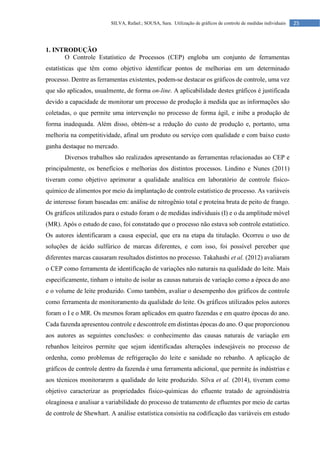 25
SILVA, Rafael.; SOUSA, Sara. Utilização de gráficos de controle de medidas individuais
1. INTRODUÇÃO
O Controle Estatístico de Processos (CEP) engloba um conjunto de ferramentas
estatísticas que têm como objetivo identificar pontos de melhorias em um determinado
processo. Dentre as ferramentas existentes, podem-se destacar os gráficos de controle, uma vez
que são aplicados, usualmente, de forma on-line. A aplicabilidade destes gráficos é justificada
devido a capacidade de monitorar um processo de produção à medida que as informações são
coletadas, o que permite uma intervenção no processo de forma ágil, e inibe a produção de
forma inadequada. Além disso, obtém-se a redução do custo de produção e, portanto, uma
melhoria na competitividade, afinal um produto ou serviço com qualidade e com baixo custo
ganha destaque no mercado.
Diversos trabalhos são realizados apresentando as ferramentas relacionadas ao CEP e
principalmente, os benefícios e melhorias dos distintos processos. Lindino e Nunes (2011)
tiveram como objetivo aprimorar a qualidade analítica em laboratório de controle físico-
químico de alimentos por meio da implantação de controle estatístico de processo. As variáveis
de interesse foram baseadas em: análise de nitrogênio total e proteína bruta de peito de frango.
Os gráficos utilizados para o estudo foram o de medidas individuais (I) e o da amplitude móvel
(MR). Após o estudo de caso, foi constatado que o processo não estava sob controle estatístico.
Os autores identificaram a causa especial, que era na etapa da titulação. Ocorreu o uso de
soluções de ácido sulfúrico de marcas diferentes, e com isso, foi possível perceber que
diferentes marcas causaram resultados distintos no processo. Takahashi et al. (2012) avaliaram
o CEP como ferramenta de identificação de variações não naturais na qualidade do leite. Mais
especificamente, tinham o intuito de isolar as causas naturais de variação como a época do ano
e o volume de leite produzido. Como também, avaliar o desempenho dos gráficos de controle
como ferramenta de monitoramento da qualidade do leite. Os gráficos utilizados pelos autores
foram o I e o MR. Os mesmos foram aplicados em quatro fazendas e em quatro épocas do ano.
Cada fazenda apresentou controle e descontrole em distintas épocas do ano. O que proporcionou
aos autores as seguintes conclusões: o conhecimento das causas naturais de variação em
rebanhos leiteiros permite que sejam identificadas alterações indesejáveis no processo de
ordenha, como problemas de refrigeração do leite e sanidade no rebanho. A aplicação de
gráficos de controle dentro da fazenda é uma ferramenta adicional, que permite às indústrias e
aos técnicos monitorarem a qualidade do leite produzido. Silva et al. (2014), tiveram como
objetivo caracterizar as propriedades físico-químicas do efluente tratado de agroindústria
oleaginosa e analisar a variabilidade do processo de tratamento de efluentes por meio de cartas
de controle de Shewhart. A análise estatística consistiu na codificação das variáveis em estudo
 