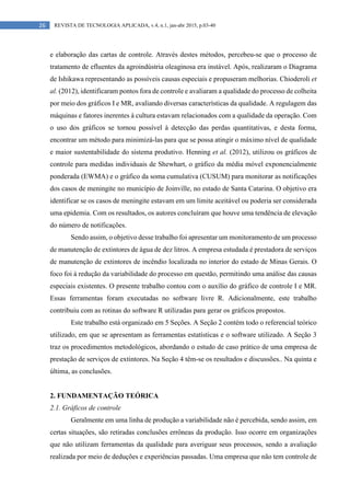26 REVISTA DE TECNOLOGIA APLICADA, v.4, n.1, jan-abr 2015, p.03-40
e elaboração das cartas de controle. Através destes métodos, percebeu-se que o processo de
tratamento de efluentes da agroindústria oleaginosa era instável. Após, realizaram o Diagrama
de Ishikawa representando as possíveis causas especiais e propuseram melhorias. Chioderoli et
al. (2012), identificaram pontos fora de controle e avaliaram a qualidade do processo de colheita
por meio dos gráficos I e MR, avaliando diversas características da qualidade. A regulagem das
máquinas e fatores inerentes à cultura estavam relacionados com a qualidade da operação. Com
o uso dos gráficos se tornou possível à detecção das perdas quantitativas, e desta forma,
encontrar um método para minimizá-las para que se possa atingir o máximo nível de qualidade
e maior sustentabilidade do sistema produtivo. Henning et al. (2012), utilizou os gráficos de
controle para medidas individuais de Shewhart, o gráfico da média móvel exponencialmente
ponderada (EWMA) e o gráfico da soma cumulativa (CUSUM) para monitorar as notificações
dos casos de meningite no município de Joinville, no estado de Santa Catarina. O objetivo era
identificar se os casos de meningite estavam em um limite aceitável ou poderia ser considerada
uma epidemia. Com os resultados, os autores concluíram que houve uma tendência de elevação
do número de notificações.
Sendo assim, o objetivo desse trabalho foi apresentar um monitoramento de um processo
de manutenção de extintores de água de dez litros. A empresa estudada é prestadora de serviços
de manutenção de extintores de incêndio localizada no interior do estado de Minas Gerais. O
foco foi à redução da variabilidade do processo em questão, permitindo uma análise das causas
especiais existentes. O presente trabalho contou com o auxílio do gráfico de controle I e MR.
Essas ferramentas foram executadas no software livre R. Adicionalmente, este trabalho
contribuiu com as rotinas do software R utilizadas para gerar os gráficos propostos.
Este trabalho está organizado em 5 Seções. A Seção 2 contém todo o referencial teórico
utilizado, em que se apresentam as ferramentas estatísticas e o software utilizado. A Seção 3
traz os procedimentos metodológicos, abordando o estudo de caso prático de uma empresa de
prestação de serviços de extintores. Na Seção 4 têm-se os resultados e discussões.. Na quinta e
última, as conclusões.
2. FUNDAMENTAÇÃO TEÓRICA
2.1. Gráficos de controle
Geralmente em uma linha de produção a variabilidade não é percebida, sendo assim, em
certas situações, são retiradas conclusões errôneas da produção. Isso ocorre em organizações
que não utilizam ferramentas da qualidade para averiguar seus processos, sendo a avaliação
realizada por meio de deduções e experiências passadas. Uma empresa que não tem controle de
 