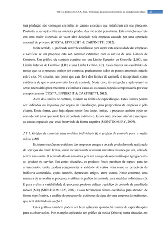 27
SILVA, Rafael.; SOUSA, Sara. Utilização de gráficos de controle de medidas individuais
sua produção não consegue encontrar as causas especiais que interferem em seu processo.
Portanto, a variação entre as unidades produzidas não serão percebidas. Esta situação acarreta
em uma maior dispersão do valor alvo desejado pela empresa causada por uma operação
anormal do processo (COSTA, EPPRECHT & CARPINETTI, 2012).
Neste sentido, o gráfico de controle é utilizado para suprir esta necessidade das empresas
e verificar se um processo está sob controle estatístico com o auxílio de seus Limites de
Controle. Um gráfico de controle consiste em um Limite Superior de Controle (LSC), um
Limite Inferior de Controle (LIC) e uma Linha Central (LC). Esses limites são escolhidos de
modo que, se o processo estiver sob controle, praticamente todos os pontos amostrais estarão
entre eles. No entanto, um ponto que caia fora dos limites de controle é interpretado como
evidência de que o processo está fora de controle. Neste caso, investigação e ação corretiva
serão necessárias para encontrar e eliminar a causa ou as causas especiais responsáveis por esse
comportamento (COSTA, EPPRECHT & CARPINETTI, 2012).
Além dos limites de controle, existem os limites de especificação. Estes limites podem
ser indicados ou impostos por órgãos de fiscalização, pelo proprietário da empresa e pelo
cliente. Desta forma, caso haja algum ponto fora destes limites, o processo também pode ser
considerado estar operando fora de controle estatístico. E com isso, deve-se intervir e averiguar
as causas especiais que estão intervindo de forma negativa (MONTGOMERY, 2009).
2.1.1. Gráfico de controle para medidas individuais (I) e gráfico de controle para a média
móvel (MR)
Existem situações no cotidiano das empresas em que a taxa de produção ou de realização
de serviços são muito lentas, sendo inconveniente acumular amostras maiores que um, antes de
serem analisadas. O acúmulo dessas amostras gera um estoque desnecessário que agrega custos
ao produto ou serviço. Em certas situações, os produtos finais precisam de espaço para ser
armazenados, então, podem comprometer a validade de certos itens como os perecíveis da
indústria alimentícia, como também, depreciam artigos, entre outros. Neste contexto, uma
maneira de se avaliar o processo, é utilizar o gráfico de controle para medidas individuais (I).
E para avaliar a variabilidade do processo, pode-se utilizar o gráfico de controle da amplitude
móvel (MR) (MONTGOMERY, 2009). Essas ferramentas foram escolhidas para atender, de
forma significativa, a análise do processo de extintores de água de uma empresa de extintores,
que será detalhado na seção 3.
Estes gráficos também podem ser bem aplicados quando há limites de especificações
para as observações. Por exemplo, aplicando um gráfico da média (Xbarra) numa situação, em
 