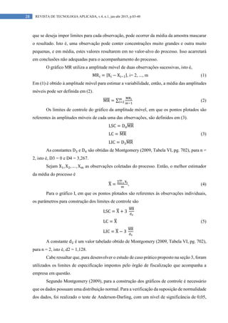 28 REVISTA DE TECNOLOGIA APLICADA, v.4, n.1, jan-abr 2015, p.03-40
que se deseja impor limites para cada observação, pode ocorrer da média da amostra mascarar
o resultado. Isto é, uma observação pode conter concentrações muito grandes e outra muito
pequenas, e em média, estes valores resultarem em no valor-alvo do processo. Isso acarretará
em conclusões não adequadas para o acompanhamento do processo.
O gráfico MR utiliza a amplitude móvel de duas observações sucessivas, isto é,
MR = |X − X |, i= 2, ..., m (1)
Em (1) é obtido à amplitude móvel para estimar a variabilidade, então, a média das amplitudes
móveis pode ser definida em (2).
MR = ∑ (2)
Os limites de controle do gráfico da amplitude móvel, em que os pontos plotados são
referentes às amplitudes móveis de cada uma das observações, são definidos em (3).
LSC = D MR
LC = MR (3)
LIC = D MR
As constantes D e D são obtidas de Montgomery (2009, Tabela VI, pg. 702), para n =
2, isto é, D3 = 0 e D4 = 3,267.
Sejam X , X , … , X as observações coletadas do processo. Então, o melhor estimador
da média do processo é
X =
∑
, (4)
Para o gráfico I, em que os pontos plotados são referentes às observações individuais,
os parâmetros para construção dos limites de controle são
LSC = X + 3
LC = X (5)
LIC = X − 3
A constante d é um valor tabelado obtido de Montgomery (2009, Tabela VI, pg. 702),
para n = 2, isto é, d2 = 1,128.
Cabe ressaltar que, para desenvolver o estudo de caso prático proposto na seção 3, foram
utilizados os limites de especificação impostos pelo órgão de fiscalização que acompanha a
empresa em questão.
Segundo Montgomery (2009), para a construção dos gráficos de controle é necessário
que os dados possuam uma distribuição normal. Para a verificação da suposição de normalidade
dos dados, foi realizado o teste de Anderson-Darling, com um nível de significância de 0,05,
 
