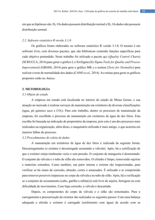 29
SILVA, Rafael.; SOUSA, Sara. Utilização de gráficos de controle de medidas individuais
em que as hipóteses são: Ho: Os dados possuem distribuição normal e Ha: Os dados não possuem
distribuição normal.
2.2. Software estatístico R versão 3.1.0
Os gráficos foram elaborados no software estatístico R versão 3.1.0. O mesmo é um
software livre, com diversos pacotes, que são bibliotecas contendo funções específicas para
cada objetivo pretendido. Neste trabalho foi utilizado o pacote qcc (Quality Control Charts)
(SCRUCCA, 2014) para gerar o gráfico I, o SixSigma (Six Sigma Tools for Quality and Process
Improvement) (GROSS, 2014) para gera o gráfico MR e o nortest (Tests for Normality) para
realizar o teste de normalidade dos dados (CANO et al., 2014). As rotinas para gerar os gráficos
propostos estão no Anexo.
3. METODOLOGIA
3.1 Objeto de estudo
A empresa em estudo está localizada no interior do estado de Minas Gerais, e sua
atuação no mercado é realizar serviços de manutenção em extintores de diversas classificações
(água, pó químico seco e CO2). Para este trabalho, dentre os processos de manutenção da
empresa, foi escolhido o processo de manutenção em extintores de água de dez litros. Esta
escolha foi baseada na indicação do proprietário da empresa, pois este é um dos processos mais
realizados na organização, além disso, o maquinário utilizado é mais antigo, o que acarreta em
maiores falhas do processo.
3.2 Procedimentos de coleta de dados
A manutenção em extintores de água de dez litros é realizada da seguinte forma:
Descarregamento (o extintor é descarregado acionando a válvula). Após, há a certificação de
que o extintor esteja totalmente vazio e sem pressão. O conjunto de mangueira é desmontado.
O conjunto da válvula e o tubo de sifão são removidos. O cilindro é limpo, removendo sujeiras
e materiais estranhos. Como também, sua parte interna e externa são inspecionadas, para
verificar se há sinais de corrosão, abrasão, cortes e amassados. É utilizado o ar comprimido
para remover possíveis impurezas no corpo da válvula e no tubo de sifão. Após, há a verificação
se o conjunto de acionamento (cabo, gatilho e rebite(s)) está livre de sujeira, ferrugem ou com
dificuldade de movimentos. Caso haja corrosão, a válvula é descartada.
Depois, os componentes do corpo da válvula e o sifão são remontados. Para o
carregamento e pressurização do extintor são realizados os seguintes passos: Com uma balança
adequada e aferida o extintor é carregado (enchimento com água) de acordo com as
 