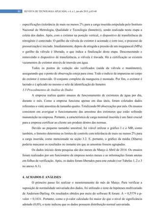 30 REVISTA DE TECNOLOGIA APLICADA, v.4, n.1, jan-abr 2015, p.03-40
especificações (tolerância de mais ou menos 2% para a carga inserida estipulada pelo Instituto
Nacional de Metrologia, Qualidade e Tecnologia (Inmetro)), sendo realizada nesta etapa a
coleta dos dados. Após, com o extintor na posição vertical, o dispositivo de transferência de
nitrogênio é conectado. O gatilho da válvula do extintor é acionado e com isso, o processo de
pressurização é iniciado. Imediatamente, depois de atingida a pressão de um megapascal (MPa)
o gatilho da válvula é liberado, o que indica a finalização desta etapa. Desconectando e
removendo o dispositivo de transferência, a válvula é travada. Há a certificação se existem
vazamentos do extintor através de imersão em água.
Todos os pontos de vedação são verificados (saída da válvula e manômetro),
assegurando que o ponto de observação esteja para cima. Todo o indício de impurezas no corpo
do extintor é removido. O conjunto completo da mangueira é montado. Por fim, o extintor é
lacrado e é aplicado no mesmo o selo de identificação do Inmetro.
3.3 Procedimentos de Análise de Dados
A empresa realiza quatro ensaios de funcionamento de extintores de água por dia,
durante o mês. Como a empresa funciona apenas em dias úteis, foram coletados dados
referentes a vinte amostras de tamanho quatro. Totalizando 80 observações por mês. Os ensaios
consistem em averiguar o funcionamento das amostras dos extintores que estão sofrendo
manutenção na empresa. Portanto, a característica de carga nominal inserida é um fator crucial
para a empresa certificar ao cliente um produto dentro das normas.
Devido ao pequeno tamanho amostral, foi viável utilizar o gráfico I e o MR, como
também, o Inmetro determina os limites de controle com tolerância de mais ou menos 2% para
a carga inserida, como mencionado na seção 3.2. E, portanto, o gráfico da média (Xbarra)
poderia mascarar os resultados no instante em que as amostras fossem agrupadas.
Os dados iniciais desta pesquisa são dos meses de Março à Abril de 2014. Os ensaios
foram realizados por um funcionário da empresa nestes meses e as informações foram anotas
em folhas de verificação. Após, os dados foram liberados para este estudo (ver Tabelas 1, 2 e 3
no anexo A.1).
4. ACHADOS E ANÁLISES
O primeiro passo foi realizar o monitoramento do mês de Março. Para verificar a
suposição de normalidade univariada dos dados, foi utilizado o teste de hipóteses multivariado
de Anderson-Darling. Os resultados obtidos por meio do software R foram: A = 0,5379 e p-
valor = 0,1631. Portanto, como o p-valor calculado foi maior do que o nível de significância
adotado (0,05), o teste indicou que os dados possuem distribuição normal univariada.
 