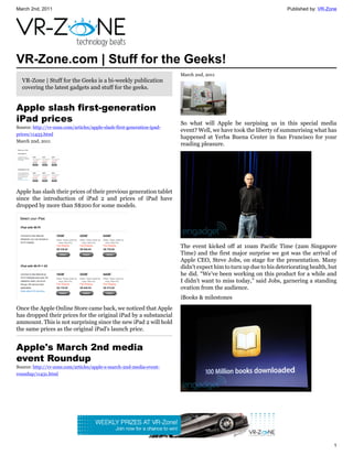 March 2nd, 2011                                                                                                      Published by: VR-Zone




VR-Zone.com | Stuff for the Geeks!
                                                                         March 2nd, 2011
  VR-Zone | Stuff for the Geeks is a bi-weekly publication
  covering the latest gadgets and stuff for the geeks.


Apple slash first-generation
iPad prices                                                              So what will Apple be surpising us in this special media
Source: http://vr-zone.com/articles/apple-slash-first-generation-ipad-
                                                                         event? Well, we have took the liberty of summerising what has
prices/11433.html
                                                                         happened at Yerba Buena Center in San Francisco for your
March 2nd, 2011
                                                                         reading pleasure.




Apple has slash their prices of their previous generation tablet
since the introduction of iPad 2 and prices of iPad have
dropped by more than S$200 for some models.




                                                                         The event kicked off at 10am Pacific Time (2am Singapore
                                                                         Time) and the first major surprise we got was the arrival of
                                                                         Apple CEO, Steve Jobs, on stage for the presentation. Many
                                                                         didn't expect him to turn up due to his deteriorating health, but
                                                                         he did. “We’ve been working on this product for a while and
                                                                         I didn’t want to miss today,” said Jobs, garnering a standing
                                                                         ovation from the audience.
                                                                         iBooks & milestones
Once the Apple Online Store came back, we noticed that Apple
has dropped their prices for the original iPad by a substancial
ammount. This is not surprising since the new iPad 2 will hold
the same prices as the original iPad's launch price.


Apple's March 2nd media
event Roundup
Source: http://vr-zone.com/articles/apple-s-march-2nd-media-event-
roundup/11431.html




                                                                                                                                        1
 
