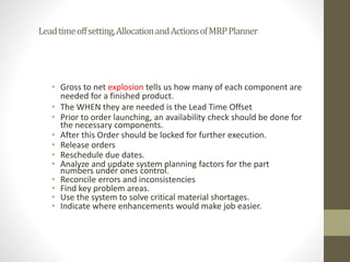 Leadtimeoffsetting,AllocationandActionsofMRPPlanner
• Gross to net explosion tells us how many of each component are
needed for a finished product.
• The WHEN they are needed is the Lead Time Offset
• Prior to order launching, an availability check should be done for
the necessary components.
• After this Order should be locked for further execution.
• Release orders
• Reschedule due dates.
• Analyze and update system planning factors for the part
numbers under ones control.
• Reconcile errors and inconsistencies
• Find key problem areas.
• Use the system to solve critical material shortages.
• Indicate where enhancements would make job easier.
 