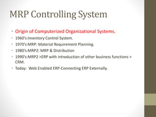 MRP Controlling System
• Origin of Computerized Organizational Systems.
• 1960’s:Inventory Control System.
• 1970’s:MRP: Material Requirement Planning.
• 1980’s:MRP2: MRP & Distribution
• 1990’s:MRP2 >ERP with introduction of other business functions >
CRM.
• Today: Web Enabled ERP-Connecting ERP Externally.
 