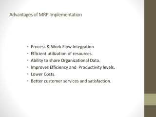 AdvantagesofMRPImplementation
• Process & Work Flow Integration
• Efficient utilization of resources.
• Ability to share Organizational Data.
• Improves Efficiency and Productivity levels.
• Lower Costs.
• Better customer services and satisfaction.
 