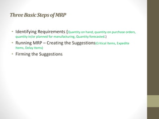 ThreeBasicStepsofMRP
• Identifying Requirements (Quantity on hand, quantity on purchase orders,
quantity in/or planned for manufacturing, Quantity forecasted.)
• Running MRP – Creating the Suggestions(Critical Items, Expedite
Items, Delay Items)
• Firming the Suggestions
 