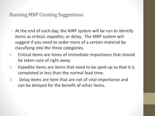 RunningMRPCreatingSuggestions
• At the end of each day, the MRP system will be run to identify
items as critical, expedite, or delay. The MRP system will
suggest if you need to order more of a certain material by
classifying into the three categories.
1. Critical items are items of immediate importance that should
be taken care of right away.
2. Expedite items are items that need to be sped up so that it is
completed in less than the normal lead time.
3. Delay items are item that are not of vital importance and
can be delayed for the benefit of other items.
 