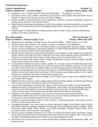 2
Professional Experience
Cogent Communications Herndon, VA
Proposal Administrator / Account Manager September 2015 to January 2016
 Multinational Tier-1 Facilities-Based ISP. Revenue $380.00 million; ~ 772 employees in FY 2014
 Developed customer centric solutions and delivered sales proposals which included Dedicated Internet Access,
Ethernet Transport, Cloud/Colocation Services, and Utility Computing
 Identified, qualified, and generated new business opportunities nationwide, focusing on mid-market segments by
working directly with Key C-Level Decision Makers
 Helped customers and prospects by positioning services for new business and achieving monthly revenue goals by
selling into the most interconnected network and highest-ranked historic autonomous systems of the Internet
(AS174)
 Handled Cogent’s US Sales Hotline by assisting customers with new orders, existing accounts,troubleshooting
problems, and routing escalated issues
Booz Allen Hamilton McLean / Herndon, VA
Project Coordinator / Proposal Capture Lead February 2000 to May 2014
 Management and Technology Consulting Services. Revenue $5.48 billion; ~ 23,000 employees in FY 2014
 Promoted to Booz Allen Hamilton’s role of Senior Consultant in recognition for accomplishments
 Served as Project Coordinator, Analyst and Proposal Capture Lead, managed daily operations, quality assurance
analysis, research,and distribution of government solicitations (i.e. RFPs,RFQs)to include GSA Schedules, IDIQs,
and other government Contract Vehicles for bid opportunities
 Managed resources allocated for proposal/bid development from solicitation receipt, proposal team assignment,
through submittal and receipt by the client. Collaborated with various teams supporting proposal development (i.e.
Pricing Team, Technical and Content Writers, Graphic Design and Visual Communications Team)
 Analyzed and processed Bid Proposal Sheets, assigned and distributed Proposal Tracking Numbers and B&P
Charge Numbers based on the contract vehicle
 Created proposal templates for responses,outlines, graphics for cover pages, and reviewed final document for any
formatting issues, uploaded the final copy into a government portal, and/or submitted a soft copy via email. Saved
soft copies on CDs or Flash Drives, and printed Spiral or Comb Bound hard copies for hand delivery to the client
 Analyzed contractualdocuments, processed awarded contracts,created Briefing Sheets,assigned Briefing / Charge
Numbers, assisted with Contract Line Item Number (CLIN) invoicing issues, provided guidance to new Contract
Administrators and Briefers on the firm’s internal systems and processes
 Assisted with mandated monthly Industrial Funding Fee (IFF) Reports based on sales for each individual Special
Item Number (SIN) Category
 Maintained the firm’s electronic contractcatalogs updated in GSA Advantage! utilizing the Schedule Input Program
(SIP), assigned as the firm’s main point-of-contact for SIP-related issues
 Assisted in the implementation of the firm-wide roll-out of Microsoft Dynamics CRM - Customer Relationship
Management system, Co-team lead for the 2011 CRM upgrade, worked closely with the Development Team and
managers to assist with designing test scenarios and plans, executed test scripts, recorded and provided defect
reports while performing cross-functional teamwork within the firm for the lifecycle of the project.
 Continued to work with the Development Team to resolve technical issues and assisted client staff in
troubleshooting problems that came in via email, phone, Lync, or via our internal social network ‘hello’ site.
Escalated issues when needed and tracked the lifecycle of each incident
 Designed a ‘Proposal Subscription Portal’ to ensure solicitations reached targeted client staff team(s) to increase
the firm’s bid percentages and win rates
 Consolidated information from various sources to provide and present complex Funnel Metrics reports. Worked
with Oracle's Real-time Application Diagnostics & Reporting System (RADAR) to produce Validation, Bid &
Procurement, Shift, Rolling Metrics Reports, and created customizable Dashboard Reports under several
government markets based on the firm's active pipeline
 Served as in-house consultant and instructor for a variety of web-based government portals, developed a Training
Course Guide for Booz personnel and Government Contracting Officers on how to properly utilize various portals,
developed a Standard Operating Procedure (SOP) for processing solicitations internally
 Became the “go-to” person to resolve any customer based problems regarding contracts administration, billing, and
internal processes
 
