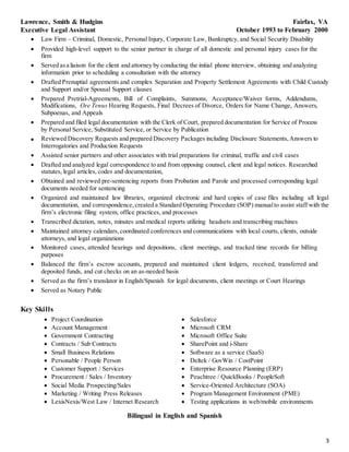 3
Lawrence, Smith & Hudgins Fairfax, VA
Executive Legal Assistant October 1993 to February 2000
 Law Firm – Criminal, Domestic, Personal Injury, Corporate Law, Bankruptcy, and Social Security Disability
 Provided high-level support to the senior partner in charge of all domestic and personal injury cases for the
firm
 Served asa liaison for the client and attorney by conducting the initial phone interview, obtaining and analyzing
information prior to scheduling a consultation with the attorney
 Drafted Prenuptial agreements and complex Separation and Property Settlement Agreements with Child Custody
and Support and/or Spousal Support clauses
 Prepared Pretrial-Agreements, Bill of Complaints, Summons, Acceptance/Waiver forms, Addendums,
Modifications, Ore Tenus Hearing Requests, Final Decrees of Divorce, Orders for Name Change, Answers,
Subpoenas, and Appeals
 Prepared and filed legal documentation with the Clerk of Court, prepared documentation for Service of Process
by Personal Service, Substituted Service, or Service by Publication
 Reviewed Discovery Requests and prepared Discovery Packages including Disclosure Statements, Answers to
Interrogatories and Production Requests
 Assisted senior partners and other associates with trial preparations for criminal, traffic and civil cases
 Drafted and analyzed legal correspondence to and from opposing counsel, client and legal notices. Researched
statutes, legal articles, codes and documentation,
 Obtained and reviewed pre-sentencing reports from Probation and Parole and processed corresponding legal
documents needed for sentencing
 Organized and maintained law libraries, organized electronic and hard copies of case files including all legal
documentation, and correspondence, created a Standard Operating Procedure (SOP) manualto assist staff with the
firm’s electronic filing system, office practices, and processes
 Transcribed dictation, notes, minutes and medical reports utilizing headsets and transcribing machines
 Maintained attorney calendars, coordinated conferences and communications with local courts, clients, outside
attorneys, and legal organizations
 Monitored cases, attended hearings and depositions, client meetings, and tracked time records for billing
purposes
 Balanced the firm’s escrow accounts, prepared and maintained client ledgers, received, transferred and
deposited funds, and cut checks on an as-needed basis
 Served as the firm’s translator in English/Spanish for legal documents, client meetings or Court Hearings
 Served as Notary Public
Key Skills
 Project Coordination
 Account Management
 Government Contracting
 Contracts / Sub Contracts
 Small Business Relations
 Personable / People Person
 Customer Support / Services
 Procurement / Sales / Inventory
 Social Media Prospecting/Sales
 Marketing / Writing Press Releases
 LexisNexis/West Law / Internet Research
 Salesforce
 Microsoft CRM
 Microsoft Office Suite
 SharePoint and i-Share
 Software as a service (SaaS)
 Deltek / GovWin / CostPoint
 Enterprise Resource Planning (ERP)
 Peachtree / QuickBooks / PeopleSoft
 Service-Oriented Architecture (SOA)
 Program Management Environment (PME)
 Testing applications in web/mobile environments
Bilingual in English and Spanish
 