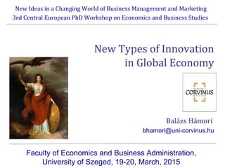 New Types of Innovation
in Global Economy
Balázs Hámori
bhamori@uni-corvinus.hu
New Ideas in a Changing World of Business Management and Marketing
3rd Central European PhD Workshop on Economics and Business Studies
Faculty of Economics and Business Administration,
University of Szeged, 19-20, March, 2015
 
