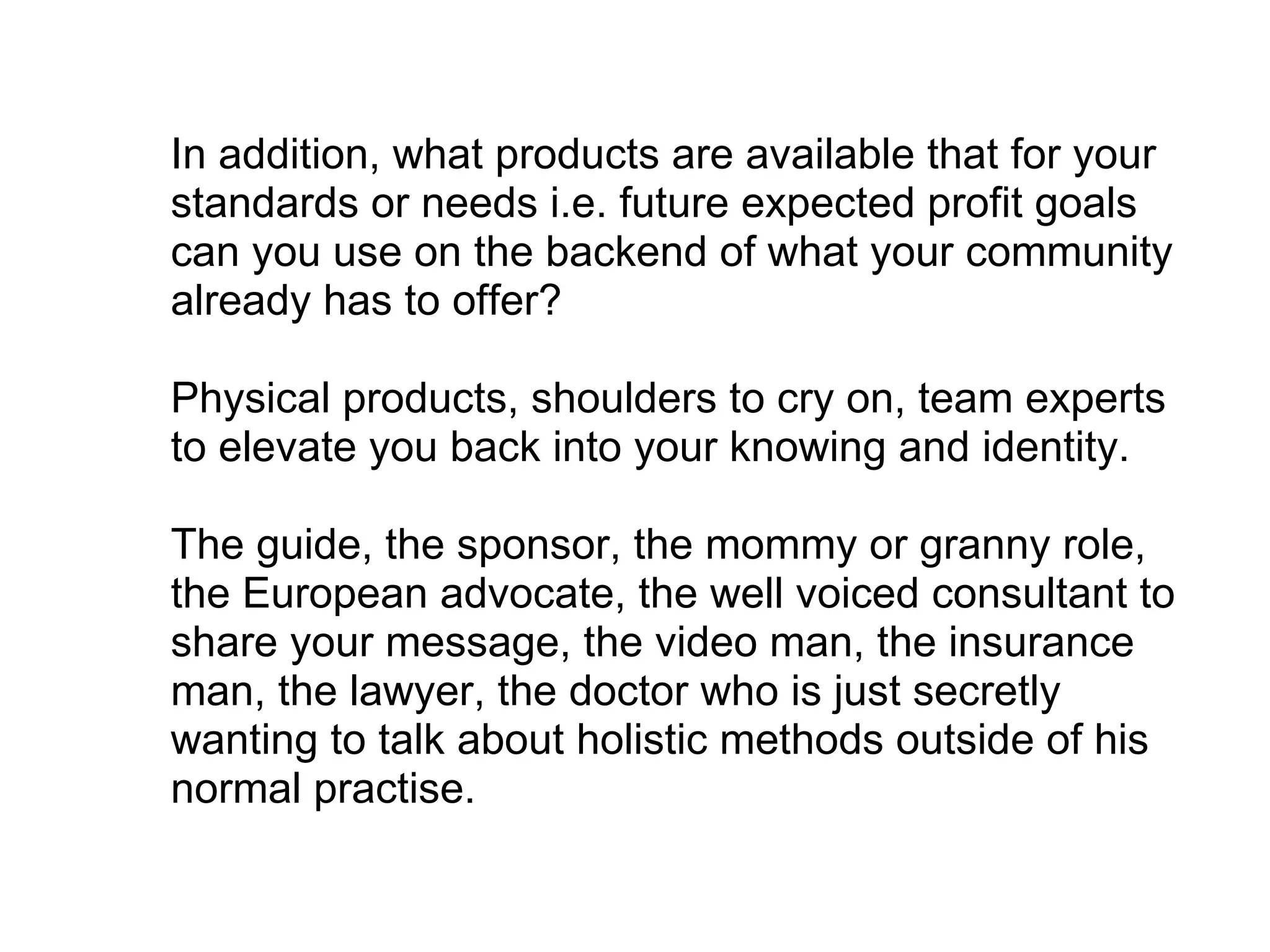 In addition, what products are available that for your standards or needs i.e. future expected profit goals can you use on the backend of what your community already has to offer?  Physical products, shoulders to cry on, team experts to elevate you back into your knowing and identity. The guide, the sponsor, the mommy or granny role, the European advocate, the well voiced consultant to share your message, the video man, the insurance man, the lawyer, the doctor who is just secretly wanting to talk about holistic methods outside of his normal practise.  
