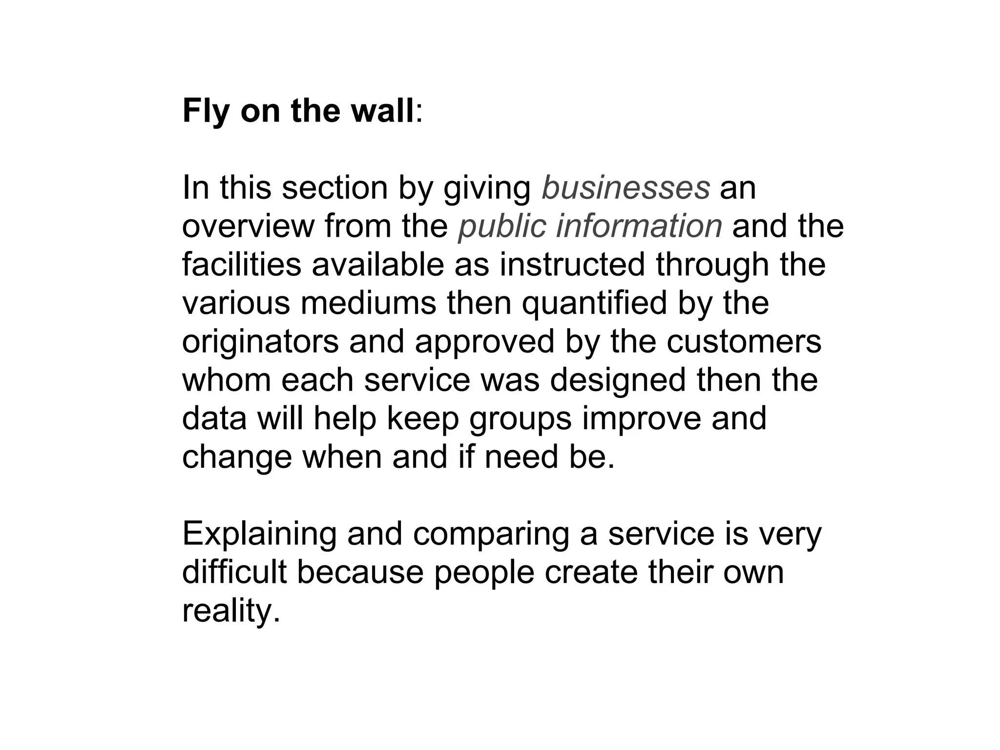 Fly on the wall :  In this section by giving  businesses  an overview from the  public information  and the facilities available as instructed through the various mediums then quantified by the originators and approved by the customers whom each service was designed then the data will help keep groups improve and change when and if need be.  Explaining and comparing a service is very difficult because people create their own reality. 