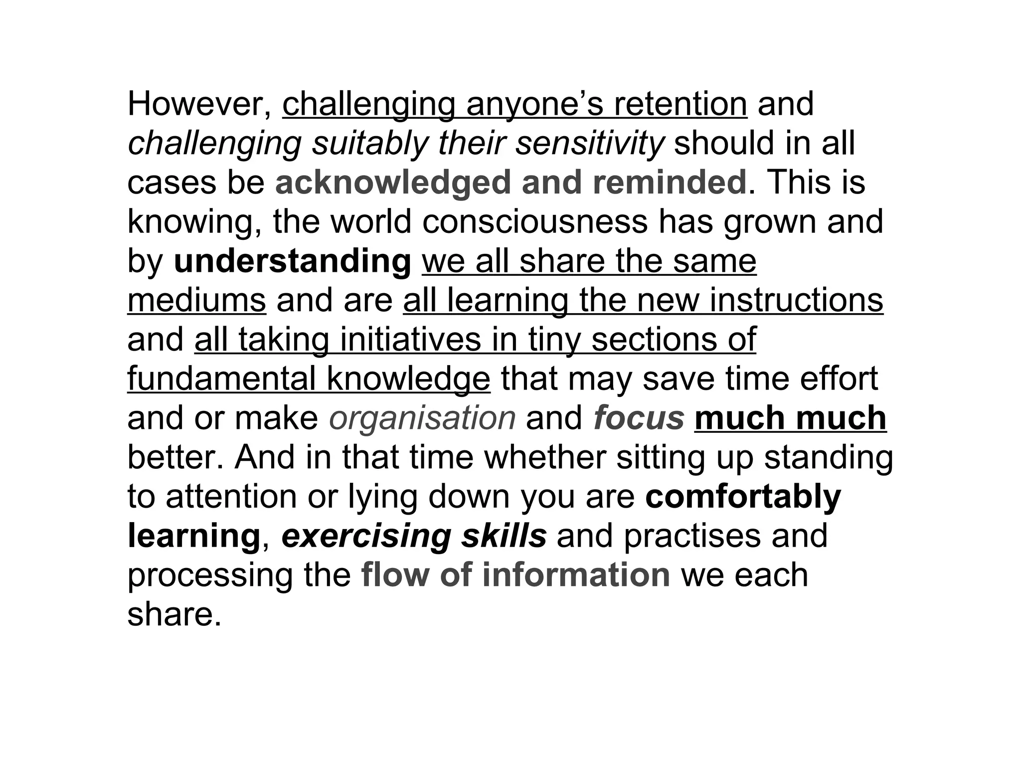 However,  challenging anyone’s retention  and  challenging suitably their sensitivity  should in all cases be  acknowledged and reminded . This is knowing, the world consciousness has grown and by  understanding   we all share the same mediums  and are  all learning the new instructions  and  all taking initiatives in tiny sections of fundamental knowledge  that may save time effort and or make  organisation  and  focus   much much  better. And in that time whether sitting up standing to attention or lying down you are  comfortably learning ,  exercising skills  and practises and processing the  flow of information  we each share. 