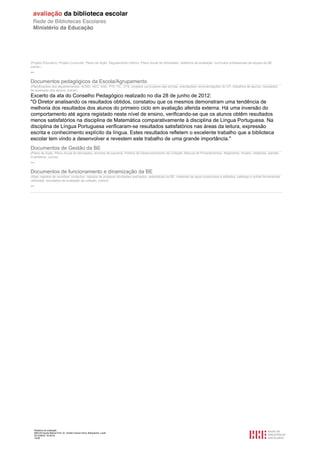 Relatório de avaliação
808125 Escola Básica Prof. Dr. Aníbal Cavaco Silva, Boliqueime, Loulé
2012/08/22 16:29:34
10/38
(Projeto Educativo, Projeto Curricular, Plano de Ação, Regulamento Interno, Plano Anual de Atividades, relatórios de avaliação, currículos profissionais da equipa da BE,
outros.)
--
Documentos pedagógicos da Escola/Agrupamento
(Planificações dos departamentos, ACND, AEC, SAE, PTE-TIC, OTE, projetos curriculares das turmas, orientações/ recomendações do CP, trabalhos de alunos, resultados
de avaliação dos alunos, outros)
Excerto da ata do Conselho Pedagógico realizado no dia 28 de junho de 2012:
"O Diretor analisando os resultados obtidos, constatou que os mesmos demonstram uma tendência de
melhoria dos resultados dos alunos do primeiro ciclo em avaliação aferida externa. Há uma inversão do
comportamento até agora registado neste nível de ensino, verificando-se que os alunos obtêm resultados
menos satisfatórios na disciplina de Matemática comparativamente à disciplina de Língua Portuguesa. Na
disciplina de Língua Portuguesa verificaram-se resultados satisfatórios nas áreas da leitura, expressão
escrita e conhecimento explícito da língua. Estes resultados refletem o excelente trabalho que a biblioteca
escolar tem vindo a desenvolver e revestem este trabalho de uma grande importância."
Documentos de Gestão da BE
(Plano de Ação, Plano Anual de Atividades, acordos de parceria, Política de Desenvolvimento da Coleção, Manual de Procedimentos, Regimento, horário, relatórios, plantas,
inventários, outros)
--
Documentos de funcionamento e dinamização da BE
(Atas/ registos de reuniões/ contactos, registos de projetos/ atividades realizados, estatísticas da BE, materiais de apoio produzidos e editados, catálogo e outras ferramentas
utilizadas, resultados de avaliação da coleção, outros)
--
 
