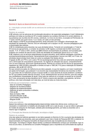 Relatório de avaliação
808125 Escola Básica Prof. Dr. Aníbal Cavaco Silva, Boliqueime, Loulé
2012/08/22 16:29:34
12/38
Secção B
Domínio A. Apoio ao desenvolvimento curricular
A.1. Articulação curricular da BE com as estruturas de coordenação educativa e supervisão pedagógica e os
docentes.
Relatório de avaliação
A BE articulou com as estruturas de coordenação educativa e de supervisão pedagógica. A prof. bibliotecária
participou em todas as reuniões do CP e investiu bastante nos contatos informais e no correio eletrónico. A
sua presença nas reuniões dos DC ocorreu, sobretudo, no início do ano letivo, à exceção do Pré-Escolar, do
1º Ciclo e da EE com quem reuniu 1 ou 2 vezes, em cada um dos períodos.
A BE integrou o POPTE da escola/agrupamento, tendo articulado com a Direção a dinamização das
atividades de substituição. Para tal, criou em articulação com a equipa e os DC, recursos pedagógicos para
a dinamização das mesmas.
A BE foi rentabilizada pelos docentes nas suas atividades letivas. Tomando em consideração o nº total de
810 alunos do agrupamento, o contador de entradas na BE registou a entrada total de 8531 alunos (pré-
escolar, 1º,2º, 3º ciclos e CEF), sendo que 4886 entraram acompanhados do professor, 610 enviados pelo
professor em contexto de sala de aula e 3035 nas atividades de substituição (alunos do 2º e 3º ciclo).
A BE colaborou com os serviços especializados de apoio educativo, tendo definido estratégias conjuntas de
acompanhamento/desenvolvimento. Semanalmente foram enquadrados 4 alunos com NEE, do 3º ciclo. As
atividades desenvolvidas foram tidas em conta na avaliação final destes alunos.
A ligação da BE com PTE e com o plano TIC da escola/agrupamento ficou este ano seriamente prejudicada
com a diminuição de computadores operacionais. Os registos de utilização dos alunos, comparativamente
com os anos anteriores, diminuíram significativamente. Partindo do universo de 810 alunos do agrupamento,
registaram-se 1829 (53.89%) utilizações no âmbito do lazer e 1565 (46.11%) para a realização de trabalhos
escolares. (BD da BE 2011/2012).
No que concerne às ações de melhoria do ano letivo passado, no que diz respeito a um maior investimento
em ações de formação, que pudessem ir ao encontro das necessidades formativas dos docentes na Web
2.0, que estas não se realizaram porque a equipa da BE e o corpo docente da escola perderam o professor
de TIC que poderia prestar este tipo de apoio. A prof. bibliotecária fê-lo de forma informal, junto dos colegas
que manifestaram necessidades de ajuda. Outra ação de melhoria foi a inclusão na equipa de um docente
do 3º ciclo, proveniente da área disciplinar de LP, tendo a mesma sido atendida o que garantiu, de forma
profícua, uma maior articulação com esta área, ao nível de todos os níveis de ensino.
Evidências que fundamentam o relatório
- Atas do Conselho Pedagógico;
- Registos de reuniões/contatos;
- Registos de projetos/atividades;
- Materiais de apoio produzidos e editados;
- PAA da BE;
- Base de Dados- RBE
- Disciplina Moodle da BE
- Comunidade Virtual RIATIC
- Blogues da BE.
Ações para melhoria
Apesar dos esforços e das estratégias/ações desenvolvidas nestes dois últimos anos, continua a ser
necessário o investimento no trabalho de articulação da BE com a sala de aula, no que se refere à aplicação
do modelo de pesquisa de informação, adotado pela escola/agrupamento, por todos os docentes com o
mesmo rigor e exigência.
A.2. Promoção das literacias da informação, tecnológica e digital.
Relatório de avaliação
Uma das ações de melhoria apontada no ano letivo passado no Domínio A.2 foi o aumento das atividades de
formação dirigidas aos docentes, para que pudessem usar mais o Guião de Pesquisa BIG SIX e colaborar no
desenvolvimento do Programa Concelhio de Desenvolvimento das Competências de Literacia da
Informação, Tecnológica e Digital. Nesse sentido a professora bibliotecária começou por sensibilizar, logo no
início do ano letivo, os elementos do Conselho Pedagógico para a importância da continuidade das ações já
 