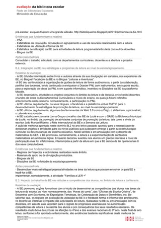 Relatório de avaliação
808125 Escola Básica Prof. Dr. Aníbal Cavaco Silva, Boliqueime, Loulé
2012/08/22 16:29:34
14/38
pré-escolar, as quais tiveram uma grande adesão. http://beboliqueime.blogspot.pt/2012/02/ciencia-na-be.html
Evidências que fundamentam o relatório
- PAA
- Estatísticas de requisição, circulação no agrupamento e uso de recursos relacionados com a leitura.
- Estatísticas de utilização informal da BE
- Estatística de utilização da BE para actividades de leitura programada/articulada com outros docentes.
- Blogue da BE
Ações para melhoria
Consolidar o trabalho articulado com os departamentos curriculares, docentes e a abertura a projetos
externos.
B.2. Integração da BE nas estratégias e programas de leitura ao nível da escola/agrupamento.
Relatório de avaliação
- A BE difundiu informação sobre livros e autores através da sua divulgação em cartazes, nos expositores da
BE, no Blogue/ Facebook da BE e no Blogue “Leituras e Aventuras”.
-A BE deu continuidade à organização de guiões de leitura de forma autónoma ou a partir da colaboração,
partilha dos docentes, tendo continuado a enriquecer o Dossier PNL com instrumentos, em suporte escrito,
para a exploração de obras do PNL e em suporte informático, inseridos na Disciplina da BE da plataforma
Moodle.
- A BE desenvolveu atividades e projetos conjuntos no âmbito da leitura e da literacia, envolvendo docentes
oriundos de todos os Departamentos Curriculares e níveis de ensino, os quais já foram referidos
anteriormente neste relatório, nomeadamente, a participação no PNL.
- A BE utilizou, regularmente, os seus blogues, o facebook e a plataforma virtual RIATIC para o
desenvolvimento de estratégias de promoção da leitura, ao nível da escola/agrupamento.
- A BE utilizou, regularmente, algumas das ferramentas da Web 2.0 como o Diigo, o slideshare, o picturetrail,
o calaméo e o youtube.
- A BE trabalhou em parceria com o Grupo concelhio das BE de Loulé e com o SABE da Biblioteca Municipal
de Loulé, no âmbito da promoção de atividades conjuntas de promoção da leitura, tais como a vinda do
escritor João Manuel Ribeiro, o Mês Internacional da BE e a Semana da Leitura.
A ação de melhoria apontada neste domínio B.2 no ano letivo passado apontou para a necessidade de
direcionar projetos e atividades para os novos públicos que pudessem emergir a partir da reestruturação
curricular ou das mudanças do sistema educativo. Neste sentido e em articulação com o docente de
matemática do CEF, a BE promoveu, semanalmente, a leitura e a experimentação de conteúdos
matemáticos em ambiente digital. Enquanto decorreu suscitou nos alunos um grande interesse e nível de
participação mas foi, infelizmente, interrompida a partir da altura em que a BE deixou de ter operacionais 8
dos seus computadores.
Evidências que fundamentam o relatório
- Registos de Projectos e actividades realizadas neste âmbito.
- Materiais de apoio ou de divulgação produzidos.
- Blogues da BE
- Disciplina da BE no Moodle da escola/agrupamento
Ações para melhoria
- Desenvolver mais estratégias/projetos/atividades na área da leitura que possam envolver os pais/EE e
trazê-los à BE;
implementar, nomeadamente, a atividade "Famílias a LER +"
B.3. Impacto do trabalho da BE nas atitudes e competências dos alunos, no âmbito da leitura e da literacia.
Relatório de avaliação
- A BE promoveu acções formativas com o intuito de desenvolver as competências dos alunos nas áreas da
leitura e da escrita, ao nível nomeadamente, das “Horas do conto”, das “Oficinas de Escrita Criativa”, de
Encontros com Escritores, de Exposições Temáticas, de Celebração de Datas e Efemérides, etc. De
salientar que, os registos de avaliação da utilização da BE e o feedback formal e informal dos professores,
no tocante ao interesse e impacto das actividades de leitura, realizadas na BE ou em articulação com os
docentes, em sala de aula, apontam para o registo de progressos assinaláveis no aumento das
competências de leitura e de escrita dos alunos e por consequência dos seus resultados escolares. Os
resultados muito bons das provas de aferição no 4ºano e dos exames nacionais do 9º ano, neste final de ano
letivo, conforme já foi apontado anteriormente, são evidências bastante significativas desta melhoria de
 