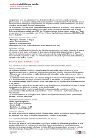 Relatório de avaliação
808125 Escola Básica Prof. Dr. Aníbal Cavaco Silva, Boliqueime, Loulé
2012/08/22 16:29:34
15/38
competências. Uma das ações de melhoria deste domínio B.3, do ano letivo passado, centrou-se,
precisamente, no aumento de estratégias/atividades apelativas para os alunos do 3º ciclo. Para tal, tornava-
se imprescindível a integração na equipa da BE, de um professor de LP, deste nível de ensino, o que veio a
acontecer com resultados profícuos para os alunos.
- A BE promoveu junto dos alunos, diferentes estratégias de divulgação e de incentivo, com o objectivo de os
levar a requisitar mais obras para a leitura no contexto familiar, inclusive, durante os períodos de férias.
Refira-se a título de curiosidade que o TOP dos 25 melhores leitores, deste ano letivo, registou em 1º lugar
um aluno com 67 livros requisitados e em 25º com 19 livros. http://beboliqueime.blogspot.pt/2012/06/top-25-
leitores-da-be.html
Evidências que fundamentam o relatório
- Mensagens publicadas no Blogue
- Plano Anual de Atividades
- Planos de Atividades/Projetos
- Resultados das Provas de Aferição e dos Exames Nacionais do 9º ano
Ações para melhoria
- Promover a sensibilização dos docentes dos diferentes departamentos curriculares, no sentido de garantir
um esforço conjunto para a continuação do desenvolvimento de competências de leitura e de literacia,
através, nomeadamente, de um maior e melhor aproveitamento dos conjuntos de 12 livros do PNL, para a
leitura orientada, disponíveis na BE e nas outras BE do concelho de Loulé; implementar, nomeadamente, a
atividade "Salas de Aula a LER+"
Domínio D. Gestão da biblioteca escolar
D.1. Articulação da BE com a escola/agrupamento. Acesso e serviços prestados pela BE.
Relatório de avaliação
- A professora bibliotecário integrou o conselho pedagógico e articulou a sua prática com os vários
departamentos curriculares e as demais estruturas de coordenação educativa e de supervisão pedagógica.
- Mais uma vez, neste ano letivo, os órgãos de direção, administração e gestão reconheceram o valor e a
missão da BE.
- A professora bibliotecária manteve um excelente diálogo e um relacionamento muito positivo, com o Diretor
e os demais elementos da Direção Executiva, partilhando as dificuldades e os sucessos da BE.
- A BE esteve aberta em horário contínuo e diurno e em horário noturno sempre que os docentes solicitaram
a sua abertura.
- A BE promoveu a formação e o acompanhamento dos seus utilizadores, apoiando-os no acesso à coleção,
aos equipamentos, à leitura, à pesquisa e ao uso da informação.
- A BE deu continuidade à implementação do sistema de autoavaliação, baseado no modelo de
autoavaliação da RBE, identificando os pontos fortes e fracos e fomentando a melhoria da qualidade dos
seus serviços.
- A BE criou dinâmicas de promoção cultural e difundiu essas práticas formando públicos, promovendo a
escola e a BE como polo cultural.
Evidências que fundamentam o relatório
- Plano Anual de Atividades
- Atas do Conselho Pedagógico
- Horário da BE
- Estatísticas de utilização da BE
- Planos de Atividades/Projetos
Ações para melhoria
No âmbito do seu Plano de Marketing renovar a imagem da BE, através da criação de um novo logotipo para
BE, associado a um slogan, que melhor possa espelhar a biblioteca do século XXI.
D.2. Condições humanas e materiais para a prestação dos serviços.
Relatório de avaliação
No âmbito das ações de melhoria apontadas, no ano letivo passado, foi salientada a necessidade de uma
equipa multidisciplinar, de modo a melhor poder fazer face às necessidades da escola/agrupamento,
particularmente, as associadas à articulação curricular. Efetivamente, as condições humanas do ponto de
vista da composição da equipa foi muito boa, por ter sido multidisciplinar e por ter contado com 14
 