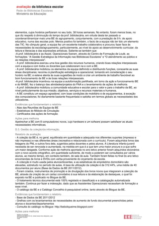 Relatório de avaliação
808125 Escola Básica Prof. Dr. Aníbal Cavaco Silva, Boliqueime, Loulé
2012/08/22 16:29:34
16/38
elementos, cujos horários perfizeram no seu todo, 38 horas semanais. No entanto, foram menos boas, no
que diz respeito à diminuição do tempo da prof. bibliotecária, em virtude desta ter passado a
coordenar/dinamizar mais uma BE do agrupamento, conjuntamente, com a prestação de 9 h. de apoio
educativo, numa das escolas polo. Menos positivo foi também, o facto de a equipa não ter tido um elemento
das TIC. No cômputo geral, a equipa fez um excelente trabalho colaborativo e procurou fazer face às
necessidades da escola/agrupamento, particularmente, ao nível do apoio ao desenvolvimento curricular, da
leitura e literacias e das expressões artísticas. Saliente-se também que:
-A prof. bibliotecária e as Assist. Operacionais fizeram, através do Centro de Formação de Loulé, as
formações: “A Gestão Estratégica da Informação nas Bibliotecas Escolares” e "O atendimento ao público e
as relações interpessoais".
- A prof. bibliotecária exerceu uma boa gestão dos recursos humanos, criando boas relações interpessoais
com a equipa e com todos os docentes que colaboraram na e com a BE.
- A prof. bibliotecária mobilizou os elementos da equipa definindo e distribuindo funções, consoante as suas
áreas disciplinares; recorreu à planificação estratégica e operacional, tomando em consideração o seu
horário na BE; e esteve atenta às suas sugestões de modo a criar um ambiente de trabalho favorável ao
bom funcionamento da BE e às boas relações interpessoais.
-A prof. bibliotecária incentivou na equipa a autoformação partilhada, em torno da ação e funcionamento BE
e do MABE; fez o balanço das atividades/projetos do PAA e o levantamento de ações de melhoria.
- A prof. bibliotecária mobilizou a comunidade educativa e escolar para o valor e para o trabalho da BE, ao
nível particularmente da sua missão, objetivos, serviços e recursos materiais e humanos.
- A BE constituiu um espaço agradável, com boas condições de mobiliário e de equipamentos, à exceção
dos computadores; foi diariamente bastante frequentada e satisfez em termos globais as necessidades dos
utilizadores.
Evidências que fundamentam o relatório
- Atas das Reuniões de Equipa da BE
- Estatísticas do Módulo de Circulação
- Certificados das ações de formação
Ações para melhoria
Apetrechar a BE com 8 computadores novos, cujo hardware e um sofware possam satisfazer as atuais
necessidades informáticas.
D.3. Gestão da coleção/da informação.
Relatório de avaliação
- A coleção da BE é, no geral, equilibrada em quantidade e adequada nos diferentes suportes (impresso e
não impresso) e nas diferentes áreas (recreativa e relacionada com o currículo). Foram adquiridos livros das
listagens do PNL e outros fora dela, sugeridos pelos docentes e pelos alunos. A Literatura infanto-juvenil
necessita de ser renovada e aumentada, na medida em que é a que tem uma maior procura e a que sofre
um maior desgaste. Conforme ação de melhoria apontada no ano letivo anterior foram adquiridos dicionários
com o novo acordo ortográfico, em quantidade suficiente, de modo a poderem ser consultados por vários
alunos, ao mesmo tempo, em contexto também, de sala de aula. Também foram feitas no final do ano letivo
encomendas de livros e DVDs com verba proveniente do orçamento da escola.
- A colecção é muito usada pelos alunos/docentes, e as estatísticas de empréstimo domiciliário são
elevadas, sobretudo no período de aulas. A taxa de utilização da coleção é de 312.44%, uma média de 40
documentos por aluno (Base de Dados da BE 2011/2012).
- Foram criados, instrumentos de promoção e de divulgação dos livros novos que integraram a colecção da
BE, através da criação de um cartaz convidativo à sua leitura e da elaboração de destaques, o qual foi
exposto na BE e publicado no Blogue da BE.
- O tratamento técnico documental está 100% registado e classificado e a catalogação automatizada
também. Continua por fazer a indexação, dado que as Assistentes Operacionais necessitam de formação a
esse nível.
- O catálogo da BE e o Catálogo Concelhio é pesquisável online, tanto através do Blogue da BE.
Evidências que fundamentam o relatório
- Base de Dados da BE 2011/2012
- Grelhas com os levantamentos de necessidades de aumento de fundo documental preenchidas pelos
alunos e docentes/departamentos
- Consulta do catálogo no Blogue: http://beboliqueime.blogspot.com/
Ações para melhoria
 