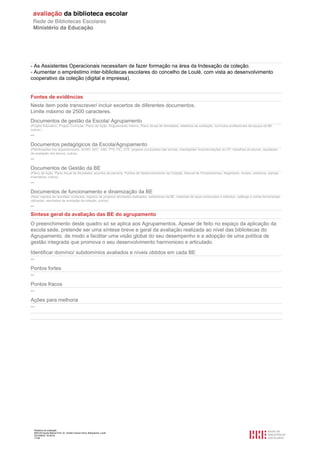 Relatório de avaliação
808125 Escola Básica Prof. Dr. Aníbal Cavaco Silva, Boliqueime, Loulé
2012/08/22 16:29:34
17/38
- As Assistentes Operacionais necessitam de fazer formação na área da Indexação da coleção.
- Aumentar o empréstimo inter-bibliotecas escolares do concelho de Loulé, com vista ao desenvolvimento
cooperativo da coleção (digital e impressa).
Fontes de evidências
Neste item pode transcrever/ incluir excertos de diferentes documentos.
Limite máximo de 2500 caracteres.
Documentos de gestão da Escola/ Agrupamento
(Projeto Educativo, Projeto Curricular, Plano de Ação, Regulamento Interno, Plano Anual de Atividades, relatórios de avaliação, currículos profissionais da equipa da BE,
outros.)
--
Documentos pedagógicos da Escola/Agrupamento
(Planificações dos departamentos, ACND, AEC, SAE, PTE-TIC, OTE, projetos curriculares das turmas, orientações/ recomendações do CP, trabalhos de alunos, resultados
de avaliação dos alunos, outros)
--
Documentos de Gestão da BE
(Plano de Ação, Plano Anual de Atividades, acordos de parceria, Política de Desenvolvimento da Coleção, Manual de Procedimentos, Regimento, horário, relatórios, plantas,
inventários, outros)
--
Documentos de funcionamento e dinamização da BE
(Atas/ registos de reuniões/ contactos, registos de projetos/ atividades realizados, estatísticas da BE, materiais de apoio produzidos e editados, catálogo e outras ferramentas
utilizadas, resultados de avaliação da coleção, outros)
--
Síntese geral da avaliação das BE do agrupamento
O preenchimento deste quadro só se aplica aos Agrupamentos. Apesar de feito no espaço da aplicação da
escola sede, pretende ser uma síntese breve e geral da avaliação realizada ao nível das bibliotecas do
Agrupamento, de modo a facilitar uma visão global do seu desempenho e a adopção de uma política de
gestão integrada que promova o seu desenvolvimento harmonioso e articulado.
Identificar domínio/ subdomínios avaliados e níveis obtidos em cada BE
--
Pontos fortes
--
Pontos fracos
--
Ações para melhoria
--
 