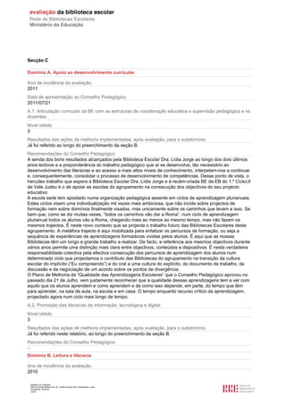 Relatório de avaliação
808125 Escola Básica Prof. Dr. Aníbal Cavaco Silva, Boliqueime, Loulé
2012/08/22 16:29:34
18/38
Secção C
Domínio A. Apoio ao desenvolvimento curricular
Ano de incidência da avaliação.
2011
Data de apresentação ao Conselho Pedagógico.
2011/07/21
A.1. Articulação curricular da BE com as estruturas de coordenação educativa e supervisão pedagógica e os
docentes.
Nível obtido
3
Resultados das ações de melhoria implementadas, após avaliação, para o subdomínio.
Já foi referido ao longo do preenchimento da seção B.
Recomendações do Conselho Pedagógico
A senda dos bons resultados alcançados pela Biblioteca Escolar Dra. Lídia Jorge ao longo dos dois últimos
anos lectivos e a preponderância do trabalho pedagógico que aí se desenvolve, tão necessário ao
desenvolvimento das literacias e ao acesso a mais altos níveis de conhecimento, interpelam-nos a continuar
e, consequentemente, consolidar o processo de desenvolvimento de competências. Desse ponto de vista, o
hercúleo trabalho que espera à Biblioteca Escolar Dra. Lídia Jorge e à recém-criada BE da EB do 1.º Ciclo/JI
de Vale Judeu é o de apoiar as escolas do agrupamento na consecução dos objectivos do seu projecto
educativo.
A escola sede tem apostado numa organização pedagógica assente em ciclos de aprendizagem plurianuais.
Estes ciclos visam uma individualização mil vezes mais ambiciosa, que não incide sobre projectos de
formação nem sobre domínios finalmente visados, mas unicamente sobre os caminhos que levam a isso. Se
bem que, como se diz muitas vezes, “todos os caminhos vão dar a Roma”, num ciclo de aprendizagem
plurianual todos os alunos vão a Roma, chegando mais ao menos ao mesmo tempo, mas não fazem os
mesmos trajectos. É neste novo contexto que se projecta o trabalho futuro das Bibliotecas Escolares deste
agrupamento. A metáfora trajecto é aqui mobilizada para enfatizar os percursos de formação, ou seja a
sequência de experiências de aprendizagens formadoras vividas pelos alunos. É aqui que as nossas
Bibliotecas têm um longo e grande trabalho a realizar. De facto, a referência aos mesmos objectivos durante
vários anos permite uma distinção mais clara entre objectivos, conteúdos e dispositivos. É nesta verdadeira
responsabilidade colectiva pela efectiva consecução dos percursos de aprendizagem dos alunos num
determinado ciclo que projectamos o contributo das Bibliotecas do agrupamento na transição da cultura
escolar do implícito (“Eu compreendo”) e do oral a uma cultura do explícito, do documento de trabalho, da
discussão e da negociação de um acordo sobre os pontos de divergência.
O Plano de Melhoria da “Qualidade das Aprendizagens Escolares” que o Conselho Pedagógico aprovou no
passado dia 21 de Julho, vem justamente reconhecer que a qualidade dessas aprendizagens tem a ver com
aquilo que os alunos aprendem e como aprendem e de como isso depende, em parte, do tempo que têm
para aprender, na sala de aula, na escola e em casa. O tempo enquanto recurso crítico da aprendizagem,
projectado agora num ciclo mais longo de tempo.
A.2. Promoção das literacias da informação, tecnológica e digital.
Nível obtido
3
Resultados das ações de melhoria implementadas, após avaliação, para o subdomínio.
Já foi referido neste relatório, ao longo do preenchimento da seção B.
Recomendações do Conselho Pedagógico
--
Domínio B. Leitura e literacia
Ano de incidência da avaliação.
2010
 