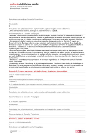 Relatório de avaliação
808125 Escola Básica Prof. Dr. Aníbal Cavaco Silva, Boliqueime, Loulé
2012/08/22 16:29:34
19/38
Data de apresentação ao Conselho Pedagógico.
--
Nível obtido
3
Resultados das ações de melhoria implementadas, após avaliação, para o subdomínio.
Já foi referido neste relatório, ao longo do preenchimento da seção B.
Recomendações do Conselho Pedagógico
Tendo em conta os muito bons resultados alcançados pela Biblioteca Escolar no presente ano lectivo e a
necessidade de dar sequência ao bom trabalho aí desenvolvido, recomenda o conselho pedagógico que, no
próximo ano escolar, o trabalho a implementar na Biblioteca Escolar se oriente pelos seguintes princípios:
- Consolidar o trabalho iniciado no presente ano escolar, designadamente, no Domínio A - Apoio ao
Desenvolvimento Curricular, não só porque este será o principal domínio a ser objecto de avaliação da
Biblioteca Escolar, no próximo ano lectivo, mas também pelo potencial formativo da ligação do trabalho da
Biblioteca à sala de aula no desenvolvimento das diferentes literacias e na sustentabilidade das
aprendizagens curriculares;
- Conceptualizar o plano anual de actividades associando-o ao projecto educativo de agrupamento onde a
opção clara de gestão curricular, traduzida numa atenção crescente, na prática escolar, ao apetrechamento
dos alunos com instrumentos cognitivos de análise, reflexão, pesquisa e produção do conhecimento, requer,
por parte da Biblioteca, uma estratégia concertada com todos os docentes dos diferentes departamentos
curriculares;
- Promover a aprendizagem dos processos de acesso e organização do conhecimento com as diferentes
áreas curriculares;
- Sustentar o próximo Plano Anual de Actividades da Biblioteca Escolar no Plano de Acção de Melhoria da
Biblioteca Escolar e nas orientações do Projecto Educativo em vigor, uma vez que, em grande medida, se
encontram aí especificadas as orientações emergentes a implementar no próximo ano lectivo.
Domínio C. Projetos, parcerias e atividades livres e de abertura à comunidade
Ano de incidência da avaliação.
2012
Data de apresentação ao Conselho Pedagógico.
2012/07/12
C.1. Apoio a atividades livres, extra-curriculares e de enriquecimento curricular.
Nível obtido
3
Resultados das ações de melhoria implementadas, após avaliação, para o subdomínio.
--
Recomendações do Conselho Pedagógico
--
C.2. Projetos e parcerias
Nível obtido
3
Resultados das ações de melhoria implementadas, após avaliação, para o subdomínio.
--
Recomendações do Conselho Pedagógico
--
Domínio D. Gestão da biblioteca escolar
Ano de incidência da avaliação.
--
Data de apresentação ao Conselho Pedagógico.
 