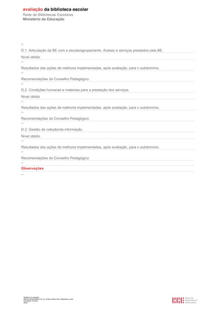 Relatório de avaliação
808125 Escola Básica Prof. Dr. Aníbal Cavaco Silva, Boliqueime, Loulé
2012/08/22 16:29:34
20/38
--
D.1. Articulação da BE com a escola/agrupamento. Acesso e serviços prestados pela BE.
Nível obtido
--
Resultados das ações de melhoria implementadas, após avaliação, para o subdomínio.
--
Recomendações do Conselho Pedagógico
--
D.2. Condições humanas e materiais para a prestação dos serviços.
Nível obtido
--
Resultados das ações de melhoria implementadas, após avaliação, para o subdomínio.
--
Recomendações do Conselho Pedagógico
--
D.3. Gestão da coleção/da informação.
Nível obtido
--
Resultados das ações de melhoria implementadas, após avaliação, para o subdomínio.
--
Recomendações do Conselho Pedagógico
--
Observações
--
 