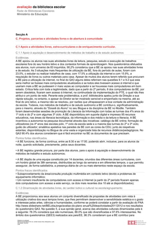 Relatório de avaliação
808125 Escola Básica Prof. Dr. Aníbal Cavaco Silva, Boliqueime, Loulé
2012/08/22 16:29:34
3/38
Secção A
C. Projetos, parcerias e atividades livres e de abertura à comunidade
C.1 Apoio a atividades livres, extra-curriculares e de enriquecimento curricular.
C.1.1 Apoio à aquisição e desenvolvimento de métodos de trabalho e de estudo autónomos
Evidências
A BE apoiou os alunos nas suas atividades livres de leitura, pesquisa, estudo e execução de trabalhos
escolares fora do seu horário letivo e dos contextos formais de aprendizagem. Nos questionários efetuados
aos alunos, num universo de 83 inquiridos, 90,2% considerou que a BE os apoiou nas suas atividades livres
e de estudo. As 3 situações mais frequentes de utilização da BE, fora do período de aulas, foram com
23.0%, o estudar ou realizar trabalhos de casa, com 17.5% a utilização da internet e com 15.9%, a
requisição de livros ou outros materiais para casa. Apesar de muitos dos alunos terem referido que procuram
a BE para a utilização da internet, no final do QA3 alguns deles referiram nas questões 9.1 e 9.2 que esta
seria melhor se tivesse mais computadores atualizados e se todos eles tivessem acesso à internet e que
usariam mais a BE se pudessem ir mais vezes ao computador e se houvesse mais computadores em bom
estado. Crítica feita com toda a legitimidade, dado que a partir do 2º período, 8 dos computadores da BE, por
serem obsoletos, ficaram sem acesso à Internet, na continuidade da implementação do PTE, o qual não lhes
atribui-o um ponto de rede. Perante esta problemática, a prof. bibliotecária apelou junto da Direção a sua
rápida solução, no entanto, e apesar do Diretor se ter mostrado sensível e empenhado na mesma, até ao
final do ano letivo, a mesma não se resolveu, por razões que ultrapassaram a boa vontade da administração
da escola. Todavia, nos métodos de trabalho e de estudo autónomo a BE contribui-o, significativamente,
para o mesmo, através do “Dossiê do Aluno” no seu Blogue e da disciplina da BE no Modlle. Também
foram desenvolvidas sessões de promoção da Literacia da Informação com todas as turmas dos 4ºs anos do
1º ciclo e do 2º e com algumas 3º ciclo. A BE disponibilizou em suporte digital e impresso 95 recursos
educativos, nas áreas da literacia tecnológica, da informação e dos média e da leitura e literacia. A BE
incentivou a autonomia na pesquisa documental através das iniciativas: catálogo da BE online; formação de
utilizadores (os 4º anos das escolas polo, 1º ciclo da escola sede e a maioria das turmas do 2º e 3º ciclo;
guião de utilizador; sinalética apelativa nas paredes da BE com as cores da CDU, junto às respetivas
estantes; disponibilização no Blogue de uma vasta e organizada lista de recursos didáticos/pedagógicos. No
QA3 90.4% dos alunos consideram que é fácil encontrar na BE os documentos de que precisam.
Pontos fortes identificados
• A BE funciona, de forma contínua, entre as 8:30 e as 17:00, podendo abrir, inclusive, para os alunos da
noite, quando solicitada, previamente, pelos seus docentes;
• A BE registou grande procura, por parte dos alunos, para o apoio à aquisição e desenvolvimento de
métodos de trabalho e estudo autónomos;
• A BE dispôs de uma equipa constituída por 14 docentes, oriundos das diferentes áreas curriculares, com
um horário global de 38h semanais, distribuídas ao longo da semana e em diferentes tempos, o que permitiu
assegurar, de forma satisfatória, a presença diária de um ou mais elementos neste espaço da escola.
Pontos fracos identificados
• Subaproveitamento da área/consulta produção multimédia em contexto letivo devido a problemas de
equipamento informático;
• Um número insuficiente de computadores com acesso à Internet (a partir do 2º período ficaram apenas
dois computadores com acesso a este serviço, os dois mais recentes dos 10 até ai disponibilizados).
C.1.2 Dinamização de atividades livres, de caráter lúdico e cultural na escola/agrupamento
Evidências
A BE proporcionou aos seus alunos um conjunto diversificado de propostas de atividades com vista à
utilização criativa dos seus tempos livres, que lhes permitiram desenvolver a sensibilidade estética e o gosto
e interesse pelas artes, ciências e humanidades, conforme se poderá constatar a partir da avaliação do PAA
http://www.slideshare.net/BELidiaJorge/avaliao-do-plano anual%20deactividades20112012 e nos resultados
do questionário QA3. Na questão 5, a sua opinião geral, acerca das atividades culturais dinamizadas pela é
a seguinte: 78.3% considera que são numerosas, 88.0% que são diversificadas e 97.6% interessantes. No
âmbito dos questionários (QEE3) realizados aos pais/EE, 96.3% consideram que a BE contribui para
 
