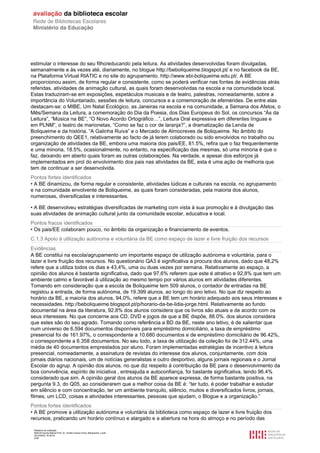 Relatório de avaliação
808125 Escola Básica Prof. Dr. Aníbal Cavaco Silva, Boliqueime, Loulé
2012/08/22 16:29:34
4/38
estimular o interesse do seu filho/educando pela leitura. As atividades desenvolvidas foram divulgadas,
semanalmente e às vezes até, diariamente, no blogue http://beboliqueime.blogspot.pt/ e no facebook da BE,
na Plataforma Virtual RIATIC e no site do agrupamento. http://www.ebi-boliqueime.edu.pt/. A BE
proporcionou assim, de forma regular e consistente, como se poderá verificar nas fontes de evidências atrás
referidas, atividades de animação cultural, as quais foram desenvolvidas na escola e na comunidade local.
Estas traduziram-se em exposições, espetáculos musicais e de teatro, palestras, nomeadamente, sobre a
importância do Voluntariado, sessões de leitura, concursos e a comemoração de efemérides. De entre elas
destacam-se: o MIBE, Um Natal Ecológico, as Janeiras na escola e na comunidade, a Semana dos Afetos, o
Mês/Semana da Leitura, a comemoração do Dia da Poesia, dos Dias Europeus do Sol, os concursos “Ás da
Leitura”, “Música na BE”, “O Novo Acordo Ortográfico…”, Leitura Oral expressiva em diferentes línguas e
em PLNM”, o teatro de marionetas, “Como se faz o cor de laranja?”, a dramatização da Lenda de
Boliqueime e da história, “A Galinha Ruiva” e o Mercado de Almocreves de Boliqueime. No âmbito do
preenchimento do QEE1, relativamente ao facto de já terem colaborado ou sido envolvidos no trabalho ou
organização de atividades da BE, embora uma maioria dos pais/EE, 81.5%, refira que o faz frequentemente
e uma minoria, 18.5%, ocasionalmente, no entanto, na especificação das mesmas, só uma minoria é que o
faz, deixando em aberto quais foram as outras colaborações. Na verdade, e apesar dos esforços já
implementados em prol do envolvimento dos pais nas atividades da BE, esta é uma ação de melhoria que
tem de continuar a ser desenvolvida.
Pontos fortes identificados
• A BE dinamizou, de forma regular e consistente, atividades lúdicas e culturais na escola, no agrupamento
e na comunidade envolvente de Boliqueime, as quais foram consideradas, pela maioria dos alunos,
numerosas, diversificadas e interessantes.
• A BE desenvolveu estratégias diversificadas de marketing com vista à sua promoção e à divulgação das
suas atividades de animação cultural junto da comunidade escolar, educativa e local.
Pontos fracos identificados
• Os pais/EE colaboram pouco, no âmbito da organização e financiamento de eventos.
C.1.3 Apoio à utilização autónoma e voluntária da BE como espaço de lazer e livre fruição dos recursos
Evidências
A BE constitui na escola/agrupamento um importante espaço de utilização autónoma e voluntária, para o
lazer e livre fruição dos recursos. No questionário QA3 é significativa a procura dos alunos, dado que 48,2%
refere que a utiliza todos os dias e 43,4%, uma ou duas vezes por semana. Relativamente ao espaço, a
opinião dos alunos é bastante significativa, dado que 97,6% referem que este é atrativo e 92,8% que tem um
ambiente calmo e favorável à utilização ao mesmo tempo por vários alunos em atividades diferentes.
Tomando em consideração que a escola de Boliqueime tem 509 alunos, o contador de entradas na BE
registou a entrada, de forma autónoma, de 19.399 alunos, ao longo do ano letivo. No que diz respeito ao
horário da BE, a maioria dos alunos, 94,0%, refere que a BE tem um horário adequado aos seus interesses e
necessidades. http://beboliqueime.blogspot.pt/p/horario-da-be-lidia-jorge.html. Relativamente ao fundo
documental na área da literatura, 92.8% dos alunos considera que os livros são atuais e de acordo com os
seus interesses. No que concerne aos CD, DVD e jogos de que a BE dispõe, 88.0%. dos alunos considera
que estes são do seu agrado. Tomando como referência a BD da BE, neste ano letivo, é de salientar que
num universo de 6.594 documentos disponíveis para empréstimo domiciliário, a taxa de empréstimo
presencial foi de 161.97%, o correspondente a 10.680 documentos e de empréstimo domiciliário de 96.42%,
o correspondente a 6.358 documentos. No seu todo, a taxa de utilização da coleção foi de 312.44%, uma
média de 40 documentos emprestados por aluno. Foram implementadas estratégias de incentivo à leitura
presencial, nomeadamente, a assinatura de revistas do interesse dos alunos, conjuntamente, com dois
jornais diários nacionais, um de notícias generalistas e outro desportivo, alguns jornais regionais e o Jornal
Escolar do agrup. A opinião dos alunos, no que diz respeito à contribuição da BE para o desenvolvimento da
boa convivência, espírito de iniciativa , entreajuda e autoconfiança, foi bastante significativa, tendo 96.4%
considerado que sim. A opinião geral dos alunos da BE aparece expressa, de forma bastante positiva, na
pergunta 9.3, do Q05, ao considerarem que a melhor coisa da BE é: “ter tudo, é poder trabalhar e estudar
em silêncio e com concentração, ter um ambiente tranquilo, silêncio, muitos e diversificados livros, jornais,
filmes, um LCD, coisas e atividades interessantes, pessoas que ajudam, o Blogue e a organização.”
Pontos fortes identificados
• A BE promove a utilização autónoma e voluntária da biblioteca como espaço de lazer e livre fruição dos
recursos, praticando um horário contínuo e alargado e a abertura na hora do almoço e no período das
 