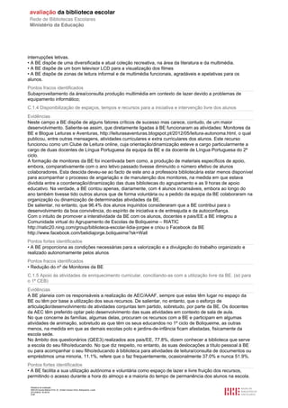 Relatório de avaliação
808125 Escola Básica Prof. Dr. Aníbal Cavaco Silva, Boliqueime, Loulé
2012/08/22 16:29:34
5/38
interrupções letivas.
• A BE dispõe de uma diversificada e atual coleção recreativa, na área da literatura e da multimédia.
• A BE dispõe de um bom televisor LCD para a visualização dos filmes
• A BE dispõe de zonas de leitura informal e de multimédia funcionais, agradáveis e apelativas para os
alunos.
Pontos fracos identificados
Subaproveitamento da área/consulta produção multimédia em contexto de lazer devido a problemas de
equipamento informático;
C.1.4 Disponibilização de espaços, tempos e recursos para a iniciativa e intervenção livre dos alunos
Evidências
Neste campo a BE dispõe de alguns fatores críticos de sucesso mas carece, contudo, de um maior
desenvolvimento. Saliente-se assim, que diretamente ligadas à BE funcionaram as atividades: Monitores da
BE e Blogue Leituras e Aventuras, http://leiturasaventuras.blogspot.pt/2012/05/leitura-autonoma.html, o qual
publicou, entre outras mensagens, atividades curriculares e extra curriculares dos alunos. Este recurso
funcionou como um Clube de Leitura online, cuja orientação/dinamização esteve a cargo particularmente a
cargo de duas docentes de Língua Portuguesa da equipa da BE e da docente de Língua Portuguesa do 2º
ciclo.
A formação de monitores da BE foi incentivada bem como, a produção de materiais específicos de apoio,
embora, comparativamente com o ano letivo passado tivesse diminuído o número efetivo de alunos
colaboradores. Esta descida deveu-se ao facto de este ano a professora bibliotecária estar menos disponível
para acompanhar o processo de angariação e de manutenção dos monitores, na medida em que estava
dividida entre a coordenação/dinamização das duas bibliotecas do agrupamento e as 9 horas de apoio
educativo. Na verdade, a BE contou apenas, diariamente, com 4 alunos incansáveis, embora ao longo do
ano também tivesse tido outros alunos que de forma voluntária ou a pedido da equipa da BE colaboraram na
organização ou dinamização de determinadas atividades da BE.
De salientar, no entanto, que 96.4% dos alunos inquiridos consideraram que a BE contribui para o
desenvolvimento da boa convivência, do espírito de iniciativa e de entreajuda e da autoconfiança.
Com o intuito de promover a interatividade da BE com os alunos, docentes e pais/EE a BE integrou a
Comunidade virtual do Agrupamento de Escolas de Boliqueime – RIATIC
http://riatic20.ning.com/group/biblioteca-escolar-lidia-jorgee e criou o Facebook da BE
http://www.facebook.com/belidiajorge.boliqueime?sk=Wall
Pontos fortes identificados
• A BE proporciona as condições necessárias para a valorização e a divulgação do trabalho organizado e
realizado autonomamente pelos alunos
Pontos fracos identificados
• Redução do nº de Monitores da BE
C.1.5 Apoio às atividades de enriquecimento curricular, conciliando-as com a utilização livre da BE. (só para
o 1º CEB)
Evidências
A BE planeia com os responsáveis a realização de AEC/AAAF, sempre que estas têm lugar no espaço da
BE ou têm por base a utilização dos seus recursos. De salientar, no entanto, que o esforço de
articulação/desenvolvimento de atividades conjuntas tem partido, sobretudo, por parte da BE. Os docentes
da AEC têm preferido optar pelo desenvolvimento das suas atividades em contexto de sala de aula.
No que concerne às famílias, algumas delas, procuram os recursos com a BE e participam em algumas
atividades de animação, sobretudo as que têm os seus educandos no 1º ciclo de Boliqueime, as outras
menos, na medida em que as demais escolas polo e jardins-de-infância ficam afastadas, fisicamente da
escola sede.
No âmbito dos questionários (QEE3) realizados aos pais/EE, 77.8%, dizem conhecer a biblioteca que serve
a escola do seu filho/educando. No que diz respeito, no entanto, às suas deslocações a título pessoal à BE
ou para acompanhar o seu filho/educando à biblioteca para atividades de leitura/consulta de documentos ou
empréstimos uma minoria, 11.1%, refere que o faz frequentemente, ocasionalmente 37.0% e nunca 51.9%.
Pontos fortes identificados
• A BE facilita a sua utilização autónoma e voluntária como espaço de lazer e livre fruição dos recursos,
permitindo o acesso durante a hora do almoço e a maioria do tempo de permanência dos alunos na escola.
 
