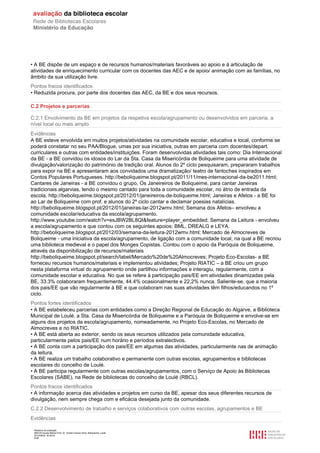 Relatório de avaliação
808125 Escola Básica Prof. Dr. Aníbal Cavaco Silva, Boliqueime, Loulé
2012/08/22 16:29:34
6/38
• A BE dispõe de um espaço e de recursos humanos/materiais favoráveis ao apoio e à articulação de
atividades de enriquecimento curricular com os docentes das AEC e de apoio/ animação com as famílias, no
âmbito da sua utilização livre.
Pontos fracos identificados
• Reduzida procura, por parte dos docentes das AEC, da BE e dos seus recursos.
C.2 Projetos e parcerias
C.2.1 Envolvimento da BE em projetos da respetiva escola/agrupamento ou desenvolvidos em parceria, a
nível local ou mais amplo
Evidências
A BE esteve envolvida em muitos projetos/atividades na comunidade escolar, educativa e local, conforme se
poderá constatar no seu PAA/Blogue, umas por sua iniciativa, outras em parceria com docentes/depart.
curriculares e outras com entidades/instituições. Foram desenvolvidas atividades tais como: Dia Internacional
da BE - a BE convidou os idosos do Lar da Sta. Casa da Misericórdia de Boliqueime para uma atividade de
divulgação/valorização do património de tradição oral. Alunos do 2º ciclo pesquisaram, prepararam trabalhos
para expor na BE e apresentaram aos convidados uma dramatização/ teatro de fantoches inspirados em
Contos Populares Portugueses. http://beboliqueime.blogspot.pt/2011/11/mes-internacional-da-be2011.html;
Cantares de Janeiras - a BE convidou o grupo, Os Janeireiros de Boliqueime, para cantar Janeiras
tradicionais algarvias, tendo o mesmo cantado para toda a comunidade escolar, no átrio de entrada da
escola. http://beboliqueime.blogspot.pt/2012/01/janeireiros-de-boliqueime.html; Janeiras e Afetos - a BE foi
ao Lar de Boliqueime com prof. e alunos do 2º ciclo cantar e declamar poesias natalícias.
http://beboliqueime.blogspot.pt/2012/01/janeiras-lar-2012wmv.html; Semana dos Afetos– envolveu a
comunidade escolar/educativa da escola/agrupamento.
http://www.youtube.com/watch?v=esJBW2BL8QI&feature=player_embedded; Semana da Leitura - envolveu
a escola/agrupamento e que contou com os seguintes apoios: BML, DREALG e LEYA.
http://beboliqueime.blogspot.pt/2012/03/semana-da-leitura-2012wmv.html; Mercado de Almocreves de
Boliqueime - uma iniciativa da escola/agrupamento, de ligação com a comunidade local, na qual a BE recriou
uma biblioteca medieval e o papel dos Monges Copistas. Contou com o apoio da Paróquia de Boliqueime,
através da disponibilização de recursos/materiais
http://beboliqueime.blogspot.pt/search/label/Mercado%20de%20Almocreves; Projeto Eco-Escolas- a BE
forneceu recursos humanos/materiais e implementou atividades; Projeto RIATIC – a BE criou um grupo
nesta plataforma virtual do agrupamento onde partilhou informações e interagiu, regularmente, com a
comunidade escolar e educativa. No que se refere à participação pais/EE em atividades dinamizadas pela
BE, 33.3% colaboraram frequentemente, 44.4% ocasionalmente e 22,2% nunca. Saliente-se, que a maioria
dos pais/EE que vão regularmente à BE e que colaboram nas suas atividades têm filhos/educandos no 1º
ciclo.
Pontos fortes identificados
• A BE estabeleceu parcerias com entidades como a Direção Regional de Educação do Algarve, a Biblioteca
Municipal de Loulé, a Sta. Casa da Misericórdia de Boliqueime e a Paróquia de Boliqueime e envolve-se em
alguns dos projetos da escola/agrupamento, nomeadamente, no Projeto Eco-Escolas, no Mercado de
Almocreves e no RIATIC.
• A BE está aberta ao exterior, sendo os seus recursos utilizados pela comunidade educativa,
particularmente pelos pais/EE num horário e períodos extralectivos.
• A BE conta com a participação dos pais/EE em algumas das atividades, particularmente nas de animação
da leitura.
• A BE realiza um trabalho colaborativo e permanente com outras escolas, agrupamentos e bibliotecas
escolares do concelho de Loulé.
• A BE participa regularmente com outras escolas/agrupamentos, com o Serviço de Apoio às Bibliotecas
Escolares (SABE), na Rede de bibliotecas do concelho de Loulé (RBCL).
Pontos fracos identificados
• A informação acerca das atividades e projetos em curso da BE, apesar dos seus diferentes recursos de
divulgação, nem sempre chega com e eficácia desejada junto da comunidade.
C.2.2 Desenvolvimento de trabalho e serviços colaborativos com outras escolas, agrupamentos e BE
Evidências
 