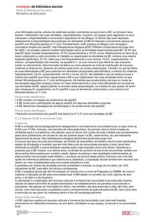 Relatório de avaliação
808125 Escola Básica Prof. Dr. Aníbal Cavaco Silva, Boliqueime, Loulé
2012/08/22 16:29:34
8/38
uma informação escrita, através da caderneta escolar convidando-os para virem à BE, se tornarem seus
leitores, colaborarem nas suas atividades, disponibilizando, inclusive, um espaço para registarem os seus
interesses e disponibilidades e se tornarem seguidores do seu Blogue. O retorno das suas respostas,
relativamente à disponibilidade para participar em atividades da BE foi reduzido e proveniente apenas de
pais/EE com filhos/educandos no 1º ciclo. Paralelamente, a BE publicou no Blogue uma mensagem
convidativa dirigida aos pais/EE. http://beboliqueime.blogspot.pt/2011/09/bem-vindos-becre-lidi-jorge.html
No QEE1, na questão costuma receber informações sobre as atividades desenvolvidas pela BE, 44.4% dos
pais/EE dizem receber frequentemente, 37.0% ocasionalmente e 18.5% nunca. Relativamente ao facto de já
terem colaborado ou sido envolvidos no trabalho ou organização de atividades da BE, embora uma maioria
bastante significativa, 81.5%, refira que o faz frequentemente e uma minoria, 18.5%, ocasionalmente, no
entanto, na especificação das mesmas, na questão 6.1, só uma minoria é que refere ter sido enquanto
orador ou interveniente, leitor/animador da leitura ou como apoiante ao nível da contribuição de recursos
materiais ou financeiros, deixando em aberto quais foram as outras colaborações. Também no que se refere
às suas deslocações à BE para participar em atividades dinamizadas pela biblioteca, a maioria diz colaborar,
frequentemente, 33.3%, ocasionalmente, 44.4% e nunca, 22,2%. Na realidade o que se verificou é que a
maioria dos pais/EE que foram regularmente à BE e que colaboraram nas suas atividades foram os que
tinham filhos/educandos no 1º ciclo de Boliqueime. Há medida que os educandos vão para os níveis de
escolaridade seguintes começa a haver um maior distanciamento e uma maior dificuldade em envolvê-los
nas atividades da BE, aspeto patente na amostra desta autoavaliação, na medida em que apesar de terem
sido entregues 51 questionários, só 27 pais/EE é que os devolveram preenchidos, a sua maioria com
filhos/educandos no 1º ciclo.
Pontos fortes identificados
• A BE constitui um espaço de acolhimento de pais/EE.
• A BE conta com a participação de alguns pais/EE em algumas atividades conjuntas.
• A BE desenvolve estratégias de sensibilização e de envolvimento dos pais/EE.
Pontos fracos identificados
• Reduzido envolvimento dos pais/EE dos alunos do 2º e 3º ciclo nas atividades da BE.
C.2.5 Abertura da BE à comunidade local.
Evidências
A BE e a direção da escola/agrupamento asseguraram a sua abertura à comunidade local, ou seja, entre as
8:30h e as 17:00h, inclusive, nos períodos de interrupção letiva. No período noturno foram criadas as
condições para a sua abertura, mas apenas, para os alunos dos cursos da noite e desde que acompanhados
pelos seus professores, em virtude de não ser possível dispor na BE, neste horário, de uma Assistente
Operacional da escola. http://beboliqueime.blogspot.pt/p/horario-da-be-lidia-jorge.html
A procura dos seus recursos documentais, em termos de empréstimo domiciliário não foi muito significativa,
apesar da divulgação e incentivo que tem sido feita junto da comunidade educativa e local, tendo sido
sobretudo os pais/EE e outros familiares aqueles quem mais requisitou livros e/ou filmes. Saliente-se a
propósito que a BE investiu, nos últimos anos, no âmbito do aumento do seu fundo documental, também em
documentos direcionados para o público adulto. Apesar do esforço e das estratégias implementadas, já
anteriormente mencionadas neste relatório, o aumento da procura deste público continua a ser uma das
ações de melhoria da biblioteca que embora sirva, sobretudo, a população escolar também tem recursos que
devem ser mais rentabilizados pela comunidade educativa e local.
A estatística do módulo de circulação permite contabilizar a entrada, ao longo do ano letivo, de 1235
utilizadores da BE, para além dos alunos e professores.
A BE e respetiva escola não têm formalizado um acordo com a Junta de Freguesia ou CM/BM, de modo a
viabilizar a utilização da BE pela comunidade local. A BM dispõe no concelho de Loulé, apenas de dois
polos, o de Salir e o de Quarteira.
A valorização e a exploração dos recursos culturais e humanos da comunidade rural onde está inserida,
através do desenvolvimento de projetos/atividades e do estabelecimento de parcerias socioculturais e
educativas, não apenas ao nível deste ano letivo, mas também, dos dois anteriores a este, têm sido, sem
dúvida, uma mais-valia para a qualidade e para o enriquecimento da ação educativa da BE, bem como para
a promoção do seu plano de marketing dentro e fora da escola/agrupamento.
Pontos fortes identificados
• A BE valoriza e explora os recursos culturais e humanos da comunidade rural onde está inserida,
promovendo em diferentes momentos, do ano letivo, atividades no seu espaço, na escola e na comunidade
local.
 
