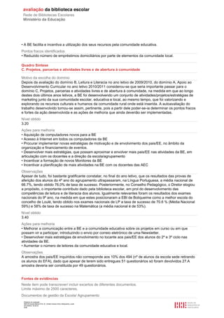 Relatório de avaliação
808125 Escola Básica Prof. Dr. Aníbal Cavaco Silva, Boliqueime, Loulé
2012/08/22 16:29:34
9/38
• A BE facilita e incentiva a utilização dos seus recursos pela comunidade educativa.
Pontos fracos identificados
• Reduzido número de empréstimos domiciliários por parte de elementos da comunidade local.
Quadro Síntese
C. Projetos, parcerias e atividades livres e de abertura à comunidade
Motivo da escolha do domínio
Depois da avaliação do domínio B, Leitura e Literacia no ano letivo de 2009/2010, do domínio A, Apoio ao
Desenvolvimento Curricular no ano letivo 2010/2011 considerou-se que seria importante passar para o
domínio C, Projetos, parcerias e atividades livres e de abertura à comunidade, na medida em que ao longo
destes dois últimos anos letivos, a BE foi desenvolvendo um conjunto de atividades/projetos/estratégias de
marketing junto da sua comunidade escolar, educativa e local, ao mesmo tempo, que foi valorizando e
explorando os recursos culturais e humanos da comunidade rural onde está inserida. A autoavaliação do
trabalho desenvolvido tornou-se assim, pertinente, pois a partir dele poder-se-ia determinar os pontos fracos
e fortes da ação desenvolvida e as ações de melhoria que ainda deverião ser implementadas.
Nível obtido
3.20
Ações para melhoria
• Aquisição de computadores novos para a BE
• Acesso à Internet em todos os computadores da BE
• Procurar implementar novas estratégias de motivação e de envolvimento dos pais/EE, no âmbito da
organização e financiamento de eventos.
• Desenvolver mais estratégias, que possam aproximar e envolver mais pais/EE nas atividades da BE, em
articulação com os docentes e a direção da escola/agrupamento
• Incentivar a formação de novos Monitores da BE
• Incentivar a planificação de mais atividades na BE com os docentes das AEC
Observações
Apesar de tudo, foi bastante gratificante constatar, no final do ano letivo, que os resultados das provas de
aferição dos alunos do 4º ano do agrupamento ultrapassaram, na Língua Portuguesa, a média nacional de
66.7%, tendo obtido 76,0% de taxa de sucesso. Posteriormente, no Conselho Pedagógico, o Diretor elogiou
a propósito, o importante contributo dado pela biblioteca escolar, em prol do desenvolvimento das
competências de leitura e de literacia dos alunos. Igualmente relevantes foram os resultados dos exames
nacionais do 9º ano, na medida em que estes posicionaram a EBI de Boliqueime como a melhor escola do
concelho de Loulé, tendo obtido nos exames nacionais de LP a taxa de sucesso de 70.6 % (Média Nacional
59%) e 58% de taxa de sucesso na Matemática (a média nacional é de 53%).
Nível obtido
3.40
Ações para melhoria
• Melhorar a comunicação entre a BE e a comunidade educativa sobre os projetos em curso ou em que
possam vir a participar, introduzindo o envio por correio eletrónico de uma Newsletter.
• Desenvolver mais estratégias de envolvimento no tocante aos pais/EE dos alunos do 2º e 3º ciclo nas
atividades da BE.
• Aumentar o número de leitores da comunidade educativa e local.
Observações
A amostra dos pais/EE inquiridos não corresponde aos 10% dos 494 (nº de alunos da escola sede retirando
os alunos do EFA), dado que apesar de terem sido entregues 51 questionários só foram devolvidos 27.A
amostra deveria ser constituida por 49 questionários.
Fontes de evidências
Neste item pode transcrever/ incluir excertos de diferentes documentos.
Limite máximo de 2500 caracteres.
Documentos de gestão da Escola/ Agrupamento
 