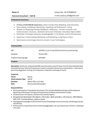 Pavan G
Technical Consultant – SAP BI
Contact No: +91 9739969519
E-mail: pavan.g.333@gmail.com
Professional Summary
 2+Years of SAP BW/BI experience, which includes Data-Modelling, Data Extraction,
 Data Loading, Scheduling, Monitoring, Reporting and Performance Tuning.
 Worked on designing/creating InfoObjects, InfoSources, Transfer structures and
Communication structures, Standard and Custom InfoCubes, Data Store Object (DSO).
 Performed LO Cockpit extraction, Knowledgeable in LIS, Generic and CO-PA extraction.
 Experience in Data loading, Monitoring and Scheduling using Process Chain.
 Quick learner and stronger desire to master in new Technologies.
Technical Skills
ERP : SAPBW 3.5, BI 7.0 and CPS(Central ProcessScheduling)
Database : Oracle (SQL)
ProgrammingLanguage : SAPABAP
Projects
Description: Nestle has implemented BW several business areas (Finance Control, Generating Demand,
DemandPlanning,Technical Production) inorderto complete the businessrequirements. Ihave beena
part of the Regression Testing, Pre Production, Production and Support Teams.
Project #1:
Client: Nestle
Client Industry Type: SAP BI
Duration: March 2015 to till date.
Role: BI Consultant(Developer)
Responsibilities:
 Active participationinfew phasesof aproject:ThisincludesModelling,DesignandDevelopment,
Reporting,Performance TuningandTransportationof objectsandExtractionof data.
 Createdcustominfoobjects,characteristicsandkey figures.
 Designed and developed Info objects, Info Cubes, Multi providers, Info Sources, ODS Objects,
DSO, DTP, Transformations, process chains
 Havinggood knowledge onCPS(Central ProcessScheduling) tool tomonitoring,schedulingprocesses
and alerting.
 Performance tuningof QueriesbymaintainingAggregates,roll-up,Compression,Partition,Indexingof
infocubes
 