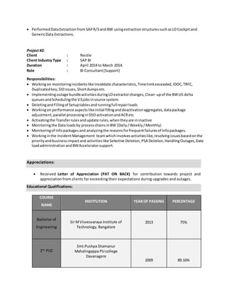  PerformedDataExtractionfromSAPR/3 and BW usingextractionstructuressuchasLO Cockpitand
GenericData Extractions.
Project #2:
Client : Nestle
Client Industry Type : SAP BI
Duration : April 2014 to March 2014.
Role : BI Consultant(Support)
Responsibilities:
 Workingon monitoringincidentslike Invalidate characteristics,Timelimitexceeded,IDOC,TRFC,
Duplicatedkey,SIDissues, Shortdumpsetc.
 Implementingoutage bundleactivitiesduringLOextractorchanges,Clean-upof the BWLIS delta
queuesandSchedulingthe V3jobsinsource system
 DeletingandFillingof Setuptablesandrunningfullrepairloads
 Workingon performance aspectslikeinitial fillinganddeactivationaggregates,datapackage
adjustment,parallel processinginDSOactivationandACRetc
 Activatingthe Transferrulesandupdate rules,whentheyare ininactive
 Monitoringthe Data loadsby processchainsinBW (Daily/Weekly/Monthly)
 Monitoringof Infopackagesand analyzingthe reasonsforfrequentfailuresof Infopackages.
 Workinginthe IncidentManagement teamwhichinvolvesactivitieslike,resolvingissuesbasedonthe
priorityandbusinessimpactand activitieslike Selective Deletion,PSA Deletion,HandlingOutages,Data
loadadministrationandBWAcceleratorsupport.
Appreciations:
 Received Letter of Appreciation (PAT ON BACK) for contribution towards project and
appreciation from clients for exceeding their expectations during upgrades and outages.
Educational Qualifications:
COURSE
NAME
INSTITUTION YEAR OF PASSING PERCENTAGE
Bachelor of
Engineering
Sir MVisvesvaraya Institute of
Technology, Bangalore
2013 75%
2nd
PUC
Smt.Pushpa Shamanur
Mahalingappa PU college
Davanagere
2009 89.16%
 