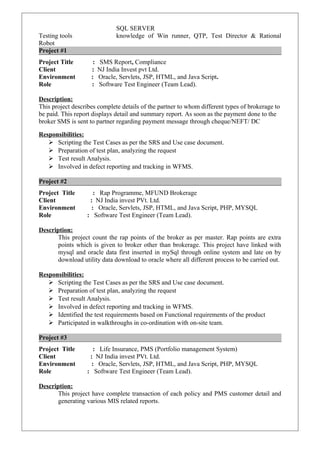 SQL SERVER
Testing tools knowledge of Win runner, QTP, Test Director & Rational
Robot
Project #1
Project Title : SMS Report, Compliance
Client : NJ India Invest pvt Ltd.
Environment : Oracle, Servlets, JSP, HTML, and Java Script.
Role : Software Test Engineer (Team Lead).
Description:
This project describes complete details of the partner to whom different types of brokerage to
be paid. This report displays detail and summary report. As soon as the payment done to the
broker SMS is sent to partner regarding payment message through cheque/NEFT/ DC
Responsibilities:
 Scripting the Test Cases as per the SRS and Use case document.
 Preparation of test plan, analyzing the request
 Test result Analysis.
 Involved in defect reporting and tracking in WFMS.
Project #2
Project Title : Rap Programme, MFUND Brokerage
Client : NJ India invest PVt. Ltd.
Environment : Oracle, Servlets, JSP, HTML, and Java Script, PHP, MYSQL
Role : Software Test Engineer (Team Lead).
Description:
This project count the rap points of the broker as per master. Rap points are extra
points which is given to broker other than brokerage. This project have linked with
mysql and oracle data first inserted in mySql through online system and late on by
download utility data download to oracle where all different process to be carried out.
Responsibilities:
 Scripting the Test Cases as per the SRS and Use case document.
 Preparation of test plan, analyzing the request
 Test result Analysis.
 Involved in defect reporting and tracking in WFMS.
 Identified the test requirements based on Functional requirements of the product
 Participated in walkthroughs in co-ordination with on-site team.
Project #3
Project Title : Life Insurance, PMS (Portfolio management System)
Client : NJ India invest PVt. Ltd.
Environment : Oracle, Servlets, JSP, HTML, and Java Script, PHP, MYSQL
Role : Software Test Engineer (Team Lead).
Description:
This project have complete transaction of each policy and PMS customer detail and
generating various MIS related reports.
 