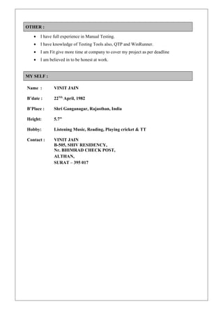 OTHER :
• I have full experience in Manual Testing.
• I have knowledge of Testing Tools also, QTP and WinRunner.
• I am Fit give more time at company to cover my project as per deadline
• I am believed in to be honest at work.
MY SELF :
Name : VINIT JAIN
B’date : 22ND,
April, 1982
B’Place : Shri Ganganagar, Rajasthan, India
Height: 5.7”
Hobby: Listening Music, Reading, Playing cricket & TT
Contact : VINIT JAIN
B-505, SHIV RESIDENCY,
Nr. BHIMRAD CHECK POST,
ALTHAN,
SURAT – 395 017
 