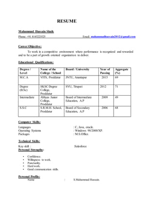RESUME
Mahammad Hussain Shaik
Phone: +91 8143223525 Email: mahammadhussain2012@gmail.com
Career Objective:
To work in a competitive environment where performance is recognized and rewarded
and to be a part of growth oriented organization to deliver.
Educational Qualifications:
Degree /
Level
Name of the
College / School
Board / University Year of
Passing
Aggregate
(%)
M.C.A VITS, Proddatur JNTU, Anantapur 2015 69
Degree
(B.Sc)
SKSC Degree
College,
Proddatur
SVU, Tirupati 2012 71
Intermediate Abhyas Junior
College,
Proddatur
Board of Intermediate
Education, A.P
2009 49
S.S.C S.R.M.H. School,
Proddatur
Board of Secondary
Education, A.P
2006 68
Computer Skills:
Languages : C, Java, oracle.
Operating Systems : Windows 98/2000/XP.
Packages : M.S.Office.
Technical Skills:
Key skill : :Salesforce
Personal Strengths:
• Confidence.
• Willingness to work.
• Punctuality.
• Hard work.
• Good communication skills.
Personal Profile:
Name : S.Mahammad Hussain.
 