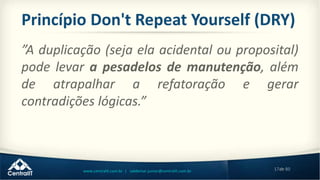 17de 80www.centralit.com.br | valdemar.junior@centralit.com.br
Princípio Don't Repeat Yourself (DRY)
”A duplicação (seja ela acidental ou proposital)
pode levar a pesadelos de manutenção, além
de atrapalhar a refatoração e gerar
contradições lógicas.”
 