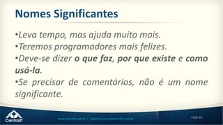 18de 80www.centralit.com.br | valdemar.junior@centralit.com.br
Nomes Significantes
•Leva tempo, mas ajuda muito mais.
•Teremos programadores mais felizes.
•Deve-se dizer o que faz, por que existe e como
usá-la.
•Se precisar de comentários, não é um nome
significante.
 
