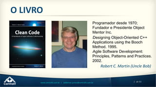 2 de 80www.centralit.com.br | valdemar.junior@centralit.com.br
O LIVRO
Robert C. Martin (Uncle Bob)
Programador desde 1970;
Fundador e Presidente Object
Mentor Inc.
lDesigning Object-Oriented C++
Applications using the Booch
Method. 1995.
lAgile Software Development:
Principles, Patterns and Practices.
2002.
 