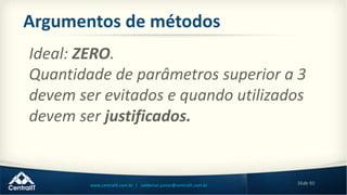 38de 80www.centralit.com.br | valdemar.junior@centralit.com.br
Argumentos de métodos
Ideal: ZERO.
Quantidade de parâmetros superior a 3
devem ser evitados e quando utilizados
devem ser justificados.
 