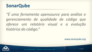6 de 80www.centralit.com.br | valdemar.junior@centralit.com.br
SonarQube
“É uma ferramenta opensource para análise e
gerenciamento de qualidade de código que
oferece um relatório visual e a evolução
histórica do código.”
www.sonarqube.org
 