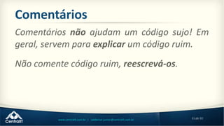 61de 80www.centralit.com.br | valdemar.junior@centralit.com.br
Comentários
Não comente código ruim, reescrevá-os.
Comentários não ajudam um código sujo! Em
geral, servem para explicar um código ruim.
 