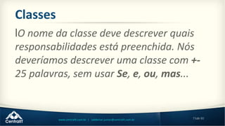 73de 80www.centralit.com.br | valdemar.junior@centralit.com.br
Classes
lO nome da classe deve descrever quais
responsabilidades está preenchida. Nós
deveríamos descrever uma classe com +-
25 palavras, sem usar Se, e, ou, mas...
 